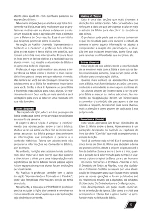 atento para ajudá-los com eventuais palavras ou
expressões difíceis.
Não é uma imposição que a leitura seja feita dire-
tamente na Bíblia, mas seria muito bom que os pro-
fessores motivassem os alunos a deixarem o celu-
lar um pouco de lado e apreciassem mais o contato
com a Palavra de Deus escrita. Esse é um hábito
que devemos promover entre os alunos.
Na seção do Auxiliar chamada “Apresentando o
Contexto e o Cenário”, o professor tem informa-
ções extras sobre o texto bíblico em questão, que
tornam a história mais interessante. Procure fazer
os links entre os textos bíblicos e a realidade que os
alunos vivem. Isso mostra a atualidade da Bíblia e
os aproxima do texto inspirado.
Professor, é legal você mostrar aos alunos a im-
portância da Bíblia como o melhor e mais neces-
sário livro para o tempo em que estamos vivendo.
Mas lembre-se: você só vai conseguir convencer os
adolescentes se a Bíblia for realmente importante
para você. Então, a dica é: Apaixone-se pela Bíblia
e transmita essa paixão para seus alunos. O rela-
cionamento com Deus vai fazer mais sentido e será
verdadeiro para eles se isso for uma realidade em
sua vida também.
Zoom (Segunda)
Nesta parte da lição, o foco está na passagem da
Bíblia destacada como verso principal relacionado
ao assunto da semana.
O objetivo desta seção é ampliar o conheci-
mento dos adolescentes sobre o texto bíblico.
Muitas vezes os adolescentes não se interessam
pelos assuntos da Bíblia porque desconhecem
as informações que compõem o cenário e o
contexto histórico. Talvez um adolescente não
procuraria informações no Comentário Bíblico,
por exemplo.
No entanto, na lição eles acabam tendo contato
com esse material e com outros que dão suporte
e direcionam o olhar para uma interpretação mais
significativa do texto bíblico. Nesta página agora
há um espaço para que os alunos façam anotações
personalizadas.
No Auxiliar, o professor também tem o apoio
da seção “Apresentando o Contexto e o Cenário”,
onde são fornecidas informações extras do tema
de estudo.
Novamente, a dica aqui é PREPARO! O professor
precisa estudar a lição diariamente e envolver-se
com o assunto da semana para que a recapitulação
seja dinâmica e atraente.
Making of (Terça)
Esta é uma das seções que mais chamam a
atenção dos adolescentes. São curiosidades que
reforçam a ideia de que precisamos explorar mais
o estudo da Bíblia para descobrir os bastidores
das cenas.
O professor pode pedir que os alunos comentem
o que foi novidade para eles durante o estudo da
semana e como aquela informação os ajudou a
compreender a reação dos personagens, a situa-
ção em que estavam envolvidos, como Deus agiu
para resolver as dificuldades que surgiram, etc.
Extras (Quarta)
Essa seção dá aos adolescentes a oportunidade
de se envolver mais com a Bíblia e com outros tex-
tos relacionados ao tema. Deve servir como um fa-
cilitador para a exploração bíblica.
Quanto mais contato os adolescentes tiverem
com a Bíblia, mais familiarizados estarão com o seu
conteúdo e entenderão as mensagens contidas ali.
Os alunos devem ser incentivados a ler na pró-
pria Bíblia e marcar os textos adicionais. No mo-
mento da recapitulação, devem ser incentivados
a comentar o conteúdo das passagens e dar sua
opinião a respeito, destacando qual deles chamou
mais a atenção e como podem ser aplicados à sua
própria vida.
Panorâmica (Quinta)
Esta seção apresenta um breve comentário de
Ellen G. White sobre o tema. Normalmente é um
parágrafo destacado do capítulo ou capítulos do
livro da série “Conflito” que está acompanhando o
estudo da lição.
Você já conhece esta série? Ela é composta dos
cinco livros de Ellen G. White que abordam o tema
do grande conflito, desde a origem do pecado até o
fim da batalha cósmica entre o bem e o mal, quan-
do o pecado será exterminado para sempre e vive-
remos o plano original de Deus para o ser humano.
Os livros Patriarcas e Profetas, Profetas e Reis,
O Desejado de Todas as Nações, Atos dos Apósto-
los e O Grande Conflito passaram por uma atuali-
zação de linguagem para que ficasse mais voltada
para as novas gerações e foram publicados sob
os respectivos títulos: Os Escolhidos, Os Ungidos,
O Libertador, Os Embaixadores e Os Resgatados.
Eles desempenham um papel muito importan-
te na orientação da igreja. São como o script que
acompanha o roteiro. Faz a gente querer se apro-
fundar mais na leitura da Bíblia.
5
10/11/2023 11:00
P1 47600 – Auxiliar dos Adolescentes 2Trim. 2024
P1
P2
P3
 