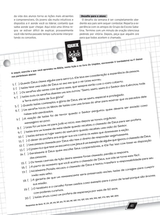 da vida dos alunos torna as lições mais atraentes
e compreensíveis. Os jovens são muito intuitivos e
dispostos a ir aonde você os liderar, contanto que
saiba aonde quer chegar. Aqui está uma ótima re-
gra: se estiver difícil de explicar, provavelmente
você não tenha passado tempo suficiente interpre-
tando os conceitos.
Desafio para o aluno
O desafio da semana é ser completamente obe-
diente aos pais sem sequer contestar. Reparta a ex-
periência com os amigos do Grupo da Escola Saba-
tina. Termine com um minuto de oração silenciosa
pedindo por vitória. Depois, peça que alguém ore
para que todos aceitem o chamado.
e compreensíveis. Os jovens são muito intuitivos e
dispostos a ir aonde você os liderar, contanto que
saiba aonde quer chegar. Aqui está uma ótima re-
gra: se estiver difícil de explicar, provavelmente
O desafio da semana é ser completamente obe-
diente aos pais sem sequer contestar. Reparta a ex-
periência com os amigos do Grupo da Escola Saba-
tina. Termine com um minuto de oração silenciosa
gra: se estiver difícil de explicar, provavelmente
você não tenha passado tempo suficiente interpre-
tando os conceitos.
tina. Termine com um minuto de oração silenciosa
pedindo por vitória. Depois, peça que alguém ore
para que todos aceitem o chamado.
QUIZ
41
A seguir, exercite o que você aprendeu na Bíblia, nesta lição e no livro Os Ungidos, escrevendo V (verdadeiro) ou F (falso)
nos parênteses abaixo:
1. ( ) Quando Deus chama alguém para servi-Lo, Ele leva em consideração a experiência da pessoa.
2. ( ) Isaías teve uma visão de Deus no ano em que o rei Uzias morreu.
3. ( ) Os serafins são seres com quatro asas, que sempre estão com o rosto coberto.
4. ( ) Isaías ouviu os serafins dizerem uns aos outros: ‘‘Santo, santo, santo é o Senhor dos Exércitos; toda
a Terra está cheia de Sua glória!’’
5. ( ) Quando Isaías contemplou a glória de Deus, ele se sentiu especial e privilegiado.
6. ( ) Um serafim tocou os lábios de Isaías com uma brasa do altar para mostrar que os pecados dele
tinham sido perdoados.
7. ( ) A reação de Isaías foi de terror quando o Senhor perguntou quem deveria ser enviado como
mensageiro ao povo.
8. ( ) Uzias foi um bom rei para Judá no início, mas depois se tornou orgulhoso.
9. ( ) Isaías era um homem de meia-idade quando recebeu o chamado de Deus para ser profeta.
10. ( ) Isaías estava no lugar santo do santuário quando recebeu uma visão do Senhor.
11. ( ) O dever do profeta era erguer sua voz contra os males que dominavam a nação.
12. ( ) Uma pessoa chamada por Deus não tem o direito de responder negativamente.
13. ( ) O jovem rico que teve um encontro com Jesus é um exemplo de alguém que ignorou o chamado de Deus.
14. ( ) Geralmente é Deus quem escolhe Seus cooperadores, e Ele faz isso com base na disposição
das pessoas.
15. ( ) Os temas centrais da lição desta semana foram chamado, perdão e resposta.
16. ( ) A partir do momento que você aceita o chamado de Deus, sua vida se torna mais fácil.
17. ( ) Inicialmente Moisés recusou o chamado de Deus e tentou transferir a responsabilidade para seu
irmão mais velho.
18. ( ) A garantia de que um remanescente seria preservado encheu Isaías de coragem para cumprir
sua missão.
19. ( ) O terebinto e o carvalho foram usados como exemplo para o povo de Israel porque são árvores
com poderes curativos.
20. ( ) Isaías atuou como um profeta de esperança por mais de 60 anos.
Respostas do Quiz: 1F, 2V, 3F, 4V, 5F, 6V, 7F, 8V, 9F, 10F, 11V, 12F, 13V, 14V, 15V, 16F, 17V, 18V, 19F, 20V.
10/11/2023 11:00
P1 47600 – Auxiliar dos Adolescentes 2Trim. 2024
P1
P2
P3
 