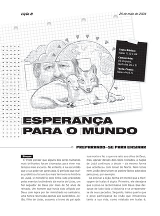 PREPARANDO-SE PARA ENSINAR
ESPERANÇA
PARA O MUNDO
PARA O MUNDO
25 de maio de 2024
Lição 8
ESPERANÇA
ESPERANÇA
ESPERANÇA
ESPERANÇA
ESPERANÇA
ESPERANÇA
ESPERANÇA
ESPERANÇA
ESPERANÇA
Texto Bíblico:
Isaías 11, 12 e 44
Comentário:
Os Ungidos,
capítulos 26 e 31
Texto-Chave:
Isaías 44:4, 5
Sinopse
É triste pensar que alguns dos seres humanos
mais brilhantes foram chamados para viver nos
tempos mais escuros. No entanto, é na escuridão
que a luz pode ser apreciada. O período que Isaí-
as profetizou foi um dos mais terríveis na história
de Judá. O ministério dele tinha sido precedido
pelos eventos lastimáveis da morte de Uzias, um
fiel seguidor de Deus por mais de 52 anos de
reinado. Um homem que havia sido afligido por
Deus com lepra por ter ministrado no santuário,
uma honra reservada apenas aos sacerdotes. Jo-
tão, filho de Uzias, assumiu o trono do pai após
sua morte e fez o que era reto aos olhos de Deus,
mas, apesar desses dois bons reinados, a nação
de Judá continuou a decair – da mesma forma
que aconteceu com Israel do Norte. Nem Uzias
nem Jotão destruíram os postes-ídolos adorados
pelo povo, por exemplo.
Ao ensinar a lição, tenha em mente que a men-
sagem de Isaías é dupla. Primeiro, ele desejava
que o povo se reconciliasse com Deus. Que dei-
xasse de lado toda a idolatria e se arrependes-
se de seus pecados. Segundo, Isaías queria que
o povo participasse da visão que influenciou
tanto a sua vida, como relatado em Isaías 6.
 