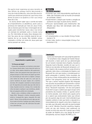 ENSINANDO
Aquecimento e quebra-gelo
“À Procura de Nada”
Chame dois voluntários, um menino e uma meni-
na. Coloque diante deles, numa mesa de centro ou
no chão, vários objetos aleatórios não quebráveis.
Mostre a eles uma pequena bola (que pode ser de
pingue-pongue ou feita mesmo de papel) que deve
ser encontrada por eles entre os objetos. Coloque
uma venda nos olhos de cada um e sem que os
outros membros do grupo reajam, tire a bolinha
da mesa. Dê a largada e assistam as duas pessoas
por 30 segundos procurando algo que não está na
mesa. Quando encerrar o tempo, tire a venda dos
olhos da dupla e explique o que aconteceu, dando-
lhes um pequeno prêmio de consolação.
Mostre como a dinâmica reflete as palavras de
Isaías 55:6: “Busquem o Senhor enquanto podem
achá-Lo; invoquem-No agora, enquanto Ele está
perto.” Afinal, só faz sentido procurar algo que ain-
da se pode encontrar. Explique que Isaías clamava
a Deus por um povo que não valorizava Sua pala-
vra e advertências.
43
Ele queria levar esperança ao povo durante os
dias difíceis da ameaça assíria descrevendo a
cena da vinda do Messias, uma cena tão emocio-
nante que anelariam presenciar, que traria novo
ânimo ao povo e os ajudaria a viver sua crença
Nele dia a dia.
Os alunos devem saber que o convite de Isaías
ao arrependimento e à obediência, assim como a
promessa de redenção por meio de Jesus Cristo,
são os mesmos para nós hoje. A mensagem de sal-
vação pode transformar nossa vida e nos tornar
um exemplo de santidade como o mundo nunca
viu. Por intermédio de Isaías, Deus desejava lem-
brar Seu povo da sua condição especial de por-
tadores da luz ao mundo. Nós também somos
chamados a brilhar em nome de Jesus para que
outros possam ser salvos.
Objetivos
Os alunos deverão:
• Entender que, como descendentes espirituais de
Adão, são chamados a dar ao mundo um exemplo
de santidade. (Saber)
• Experimentar a alegria que inunda o coração ao
aceitarem seu lugar no plano divino. (Sentir)
• Procurar oportunidades para testemunhar das
bênçãos que Deus tem derramado sobre eles.
(Responder)
Para explorar
• Esperança
• O remanescente e a sua missão (Crença Funda-
mental no
9)
• Cristo (vida, morte e ressurreição) (Crença Fun-
damental no
12)
Ilustração
Conte esta ilustração com suas próprias palavras:
“O conselheiro mais chegado de Franklin Roose-
velt durante a maior parte de sua administração
foi um homem chamado Harry Hopkins. Durante a
Segunda Guerra Mundial, ocasião em que sua in-
fluência nas decisões de Roosevelt atingiram o clí-
max, Hopkins não ocupava nenhum cargo oficial no
gabinete. Além disso, a intimidade de Hopkins com
Roosevelt fez com que muitos o considerassem al-
guém ameaçador e sombrio. Como resultado, ele
se tornou a maior dívida política do presidente. Um
político rival perguntou certa vez ao presidente:
‘Por que o senhor mantém Hopkins tão integrado
nos assuntos da presidência? Certamente o senhor
sabe que o povo não confia nele e teme a sua influ-
ência.’ Roosevelt respondeu: ‘Um dia você poderá
muito bem ocupar a cadeira que agora ocupo como
presidente dos Estados Unidos. E, quando estiver
na minha posição, você olhará para aquela porta
ali e saberá que praticamente todos que entram
por ela querem algo de você. Você entenderá que
trabalho solitário é este que tenho e descobrirá a
necessidade de ter alguém como Harry Hopkins ao
seu lado, que não pede nada além da oportunidade
de o servir.’ Winston Churchill classificou Hopkins
como um dos seis homens mais poderosos do
mundo no início dos anos 40. E pensar que a fonte
do poder de Hopkins era o seu desejo de servir!”
(Discipleship Journal, Edição 39 [1987], p. 5).
10/11/2023 11:00
P1 47600 – Auxiliar dos Adolescentes 2Trim. 2024
P1
P2
P3
 