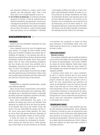 ENCERRAMENTO
45
que possuem influência e status, assim como
aqueles que não possuem nada. Tudo o que
Deus quer é um coração disposto a servi-Lo.
4. 
Um Profeta da Redenção. As profecias de Isaías
ajudaram a orientar o reino de Judá durante os
tempos turbulentos que passaram, mas sem dú-
vida alguma esse não foi o foco de seu ministério
profético. Impressionado pela visão concedida a
ele por Deus em Isaías 6, e pela transformação
pela qual passou ao ser perdoado e redimido,
a mensagem profética de Isaías é a mais com-
pleta espiritualmente falando de todas as ou-
tras profecias do Antigo Testamento. Ele falou
do julgamento de Deus, mas apontou para o dia
em que o Messias chegaria – um rei justo, um rei
honesto, um rei compassivo, um rei que serviria
de holocausto, um rei de amor (Isaías 11) – que
não apenas libertaria o povo de suas enfermida-
des físicas, mas do próprio pecado. A promessa
de redenção ecoa por todo o livro de Isaías.
Atividade
Encerre com uma atividade e questione em suas
próprias palavras.
Leia o seguinte trecho do livro Os Ungidos para
seus alunos: “O coração do Amor Infinito anseia
pelos que se sentem incapazes de escapar das ar-
madilhas de Satanás. [...] As pessoas que não co-
nheciam as características de Deus deveriam ainda
contemplar a glória do caráter divino. Deus queria
deixar claro os Seus misericordiosos propósitos,
por isso insistiu em enviar Seus profetas com a
mensagem: ‘Converta-se cada um do seu caminho
mau’ (Jr 25:5)” (Os Ungidos, p. 140).
Peça que os alunos façam uma lista dos amigos
que eles gostariam que conhecessem a Deus. Faça
uma oração especial pedindo que Deus demonstre
Seu amor por meio de cada um dos alunos.
Resumo
Compartilhe os seguintes pensamentos, usando
suas próprias palavras:
Deus, em Seu amor e misericórdia, nunca deixou
que Seus filhos perecessem sem esperança. Mes-
mo depois que a apostasia de Israel e a adoração
de ídolos já haviam esgotado a paciência de Deus,
Ele ainda oferecia perdão e redenção.
Deus amou profundamente Seu povo e Se
lembrou da aliança que fizera com Abraão. Para
abençoar as nações da Terra por meio da semen-
te de Abraão, Deus teria que redimir Israel. Ele
assim o fez por intermédio do sangue de Seu Fi-
lho Jesus, para quem Isaías apontou. Por meio
de Jesus, Deus não apenas ofereceu redenção ao
Seu povo, mas também a todos os outros povos.
A falha de Israel em cumprir sua missão –
servir como exemplo de santidade ao mundo –
Deus cumpriu por meio de Jesus. Todos aqueles
que creem Nele se tornam herdeiros de Abraão
e encontram seu propósito no plano de Deus
para abençoar a humanidade caída. Esse cha-
mado especial deveria ser a alegria do coração
de todo cristão.
Dicas para ensinar
Retrato Criativo
Em qualquer ambiente, seja no jardim da infância
ou em uma universidade, há uma grande variedade
de estilos de aprendizagem. Isso ocorre também
na classe da Escola Sabatina. Nesta lição, Isaías
apresenta um retrato falado de Jesus (Isaías 11).
Ele completa esse retrato em Isaías 53 e em outros
capítulos também.
A maneira como Isaías vê a Jesus certamen-
te não é a mesma maneira que os seus alunos
O imaginam. Peça aos alunos para criarem seu
próprio retrato de Jesus. Eles podem criá-lo a
partir de uma característica que admirem em
Jesus ou abrangendo o que Ele realizou durante
toda a Sua vida aqui na Terra. Pode ser um re-
trato desenhado, escrito, encenado ou cantado –
o que melhor expressar o que pensam de Jesus.
Providencie papel, canetas, lápis de cor, canetas
hidrográficas e outros materiais que possam aju-
dá-los. Peça que voluntários compartilhem sua
criatividade com a classe
Desafio para o aluno
O desafio da semana é para aqueles que ain-
da não aceitaram publicamente Jesus mediante
o batismo. Convide-os para se prepararem para
este dia tão crucial. Eleja para cada adolescente
duas pessoas do grupo que o ajudarão em sua
jornada de preparação. Termine com um minuto
de oração silenciosa pedindo por vitória. Depois,
peça que alguém ore para que todos aceitem o
chamado de Deus.
10/11/2023 11:00
P1 47600 – Auxiliar dos Adolescentes 2Trim. 2024
P1
P2
P3
 