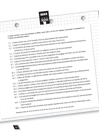 QUIZ
46
A seguir, exercite o que você aprendeu na Bíblia, nesta lição e no livro Os Ungidos, escrevendo V (verdadeiro) ou
F (falso) nos parênteses abaixo:
1. ( ) Isaías nasceu em um lar humilde. Ele era descendente de camponeses.
2. ( ) Isaías é considerado o profeta mais político de toda a Escritura.
3. ( ) O ministério de Isaías mostra que Deus está disposto a usar apenas aqueles que alcançaram
influência e um bom status.
4. ( ) O povo de Israel foi comparado ao salgueiro, que é uma árvore medicinal.
5. ( ) Isaías profetizou durante o reinado dos reis Acabe e Joás.
6. ( ) Quando Jesus foi convidado a ler os rolos sagrados na sinagoga, Ele abriu no livro de Isaías.
7. ( ) Jesus foi reconhecido como o ‘‘renovo’’ pelo povo judeu.
8. ( ) Os israelitas não tinham desculpas para perder de vista o verdadeiro caráter de Deus.
9. ( ) AmensagemdeIsaíasdeixouclaroqueapenasosdescendentesdeAbraãoeramconsiderados
o Israel de Deus.
10. ( ) Paulo, apóstolo de Cristo, mencionou Isaías em sua carta aos romanos.
11. ( ) A aliança de Deus com Abraão envolvia todas as nações da Terra.
12. ( ) Além de Raabe, os gibeonitas também são mencionados como pessoas que abandonaram
o paganismo.
13. ( ) Israel entendeu que os povos pagãos também mereciam a misericórdia divina.
14. ( ) Deus revelou a Isaías o Seu plano ao espalhar o rebelde Judá entre as nações da Terra.
15. ( ) Muitos pagãos se converteram e se uniram aos israelitas quando eles voltaram para a Judeia.
16. ( ) Os falsos mestres não conseguiram desviar os israelitas porque eles foram desmascarados.
17. ( ) Isaías viu a situação do povo nos séculos futuros, na época da vinda do Messias.
18. ( ) Os obreiros evangélicos foram comparados a bandeiras erguidas para guiar os que buscam
a luz da verdade.
19. ( ) A oportunidade de salvação é oferecida uma vez só. Se a pessoa a recusar, estará perdida
para sempre.
20. ( ) Anjos de Deus são enviados para ajudar aqueles que oram com fé por libertação e paz.
Respostas do Quiz: 1F, 2V, 3F, 4V, 5F, 6V, 7F, 8V, 9F, 10V, 11V, 12V, 13F, 14V, 15V, 16F, 17V, 18V, 19F, 20V.
 