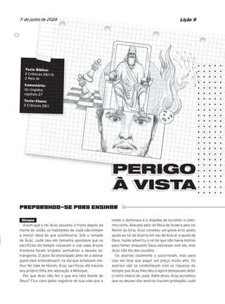 PREPARANDO-SE PARA ENSINAR
Texto Bíblico:
2 Crônicas 28:1-5;
2 Reis 16
Comentário:
Os Ungidos,
capítulo 27
Texto-Chave:
2 Crônicas 28:1
PERIGO
À VISTA
À VISTA
Lição 9
1o
de junho de 2024
PERIGO
PERIGO
PERIGO
PERIGO
PERIGO
PERIGO
Sinopse
Assim que o rei Acaz assumiu o trono depois da
morte de Jotão, os habitantes de Judá não tinham
a menor ideia do que aconteceria. Sob o reinado
de Acaz, Judá caiu em tamanha apostasia que os
sacrifícios do templo cessaram e sob cada árvore
frondosa foram erigidos santuários a deuses es-
trangeiros. O povo foi encorajado pelo rei a adorar
quem bem entendessem, no dia que achassem me-
lhor. No Vale de Hinom, Acaz sacrificou até mesmo
seu próprio filho em adoração a Moloque.
Por que Acaz não fez o que era reto diante de
Deus? Fica claro pelos registros de sua vida que o
medo o dominava e o impedia de escolher o cami-
nho certo. Atacado pelo rei Peca de Israel e pelo rei
Rezim da Síria, Acaz cometeu um grave erro: pediu
ajuda ao rei da Assíria em vez de buscar a ajuda de
Deus. Isaías advertiu o rei de que não havia motivo
para temer enquanto Deus estivesse com ele, mas
Acaz não lhe deu ouvidos.
Os assírios realmente o socorreram, mas para
isso ele teve que pagar um preço muito alto. Os
assírios não se contentaram com as riquezas do
templo que Acaz lhes deu e agora desejavam obter
o reino inteiro de Judá. Além disso, Acaz acreditou
que os deuses dos assírios haviam protegido Judá
10/11/2023 11:00
47600 – Auxiliar dos Adolescentes 2Trim. 2024
P1
P2
P3
 