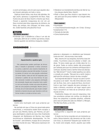 ENSINANDO
Aquecimento e quebra-gelo
Três adolescentes podem participar da brinca-
deira. O desafio é apresentar e tentar convencer
os outros a aderirem uma maneira totalmente di-
ferente de realizar uma das três tarefas: (1) escovar
os dentes (2) dormir em uma posição confortável
(3) tomar banho. Cada um terá 30 segundos para
convencer o público de sua nova técnica. Os que
não venceram recebem uma pequena premiação
de consolação. Aquele que conquistar mais o públi-
co com sua invenção, recebe uma salva de palmas,
além de uma pequena premiação. Mostre como o
rei Acaz, de um modo absurdo, quis mudar comple-
tamente a maneira do povo agir, fazendo o certo se
tornar errado e o errado se tornar certo.
48
e assim promulgou uma lei para que aqueles deu-
ses fossem adorados em todo o reino.
Súplicas foram feitas, mas Acaz não atendeu. Ao
agir assim, apressou o julgamento de Deus. Hoje,
muitos do povo de Deus fazem o mesmo que Acaz.
Trocam a aparente insegurança de crer em um
Deus invisível pela falsa segurança do dinheiro, da
fama, dos amigos, dos cônjuges, de belas casas,
etc. Estão fazendo uma péssima troca!
Objetivos
Os alunos deverão:
• Entender que a obediência a Deus é um ato de
adoração, além de ser o melhor que temos a fazer,
mesmo quando nos sentimos inseguros. (Saber)
• Obedecer ao mandamento de Deus de não ter ou-
tros deuses diante Dele. (Sentir)
• Pedir a Deus que lhes mostre o que devem mu-
dar para que Ele possa habitar no coração deles.
(Responder)
Para explorar
• Humildade
• Crescimento/transformação em Cristo (Crença
Fundamental no
11)
• Tomada de decisão
• Como testemunhar
Ilustração
Conte esta ilustração com suas próprias pa-
lavras:
No período em que a China era governada pelos
comunistas, a missionária Isobel Kuhn escapou a
pé com seu filhinho, Danny, por Pienma, um peri-
goso desfiladeiro coberto de neve. Eles finalmente
chegaram em Myitkyiana em Burma, mas Isobel
encontrava-se totalmente desamparada, “no fim
do mundo”, sem dinheiro, incapaz de se comunicar
e a meio mundo de casa. “Não posso expressar em
palavras o desespero e o desânimo que tomaram
conta de mim”, ela escreveu mais tarde.
Mas, mesmo em sua angústia, ela tomou duas de-
cisões. “A primeira coisa era afastar o medo”, ela
disse. “O único medo que um cristão deve ter é o
de pecar. Todos os outros medos são provocados
por Satanás para que nos sintamos enfraquecidos e
confusos. Quantas vezes o Senhor disse aos discípu-
los: ‘Não temam’?” Assim, Isobel ajoelhou-se e abriu
o coração em oração. “Recusei-me a sentir medo e
pedi que Ele retirasse o temor do meu coração.”
Sua segunda decisão foi “buscar luz para o próxi-
mo passo a ser dado”. Ela não tinha ideia de como
sair da Ásia, mas, com a ajuda de Deus, ela encon-
traria o que fazer naquele dia para conseguir co-
mida e dinheiro, encontrar um lugar seguro para
ficar e encontrar um meio de se comunicar com o
mundo lá fora.
Finalmente chegou em casa em segurança, mas
isso aconteceu porque ela confiou na direção de
Deus nos pequenos e grandes desafios, voltando
para casa um passo de cada vez (Robert J. Morgan,
The Red Sea Rules, p. 64, 65).
Ensinando a história
Uma ponte para a história
Compartilhe o seguinte em suas próprias pa-
lavras:
O medo nos torna covardes em um momento ou
outro. Dessa maneira, não devemos ser tão cruéis
com Acaz, ou devemos? Daquele que recebe mui-
to, muito será exigido. Assim, aqueles que estão
 