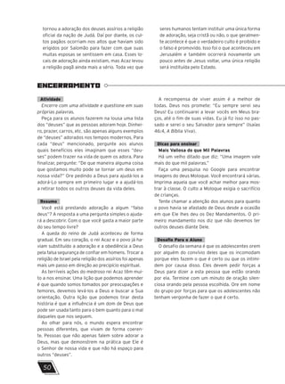 ENCERRAMENTO
50
tornou a adoração dos deuses assírios a religião
oficial da nação de Judá. Daí por diante, os cul-
tos pagãos ocorriam nos altos que haviam sido
erigidos por Salomão para fazer com que suas
muitas esposas se sentissem em casa. Esses lo-
cais de adoração ainda existiam, mas Acaz levou
a religião pagã ainda mais a sério. Toda vez que
seres humanos tentam instituir uma única forma
de adoração, seja cristã ou não, o que geralmen-
te acontece é que o verdadeiro culto é proibido e
o falso é promovido. Isso foi o que aconteceu em
Jerusalém e também ocorrerá novamente um
pouco antes de Jesus voltar, uma única religião
será instituída pelo Estado.
Atividade
Encerre com uma atividade e questione em suas
próprias palavras.
Peça para os alunos fazerem na lousa uma lista
dos “deuses” que as pessoas adoram hoje. Dinhei-
ro, prazer, carros, etc. são apenas alguns exemplos
de “deuses” adorados nos tempos modernos. Para
cada “deus” mencionado, pergunte aos alunos
quais benefícios eles imaginam que esses “deu-
ses” podem trazer na vida de quem os adora. Para
finalizar, pergunte: “De que maneira alguma coisa
que gostamos muito pode se tornar um deus em
nossa vida?” Ore pedindo a Deus para ajudá-los a
adorá-Lo sempre em primeiro lugar e a ajudá-los
a retirar todos os outros deuses da vida deles.
Resumo
Você está prestando adoração a algum “falso
deus”? A resposta a uma pergunta simples o ajuda-
rá a descobrir. Com o que você gasta a maior parte
do seu tempo livre?
A queda do reino de Judá aconteceu de forma
gradual. Em seu coração, o rei Acaz e o povo já ha-
viam substituído a adoração e a obediência a Deus
pela falsa segurança de confiar em homens. Trocar a
religião de Israel pela religião dos assírios foi apenas
mais um passo em direção ao precipício espiritual.
As terríveis ações do medroso rei Acaz têm mui-
to a nos ensinar. Uma lição que podemos aprender
é que quando somos tomados por preocupações e
temores, devemos levá-los a Deus e buscar a Sua
orientação. Outra lição que podemos tirar desta
história é que a influência é um dom de Deus que
pode ser usada tanto para o bem quanto para o mal
daqueles que nos seguem.
Ao olhar para nós, o mundo espera encontrar
pessoas diferentes, que vivam de forma coeren-
te. Pessoas que não apenas falem sobre adorar a
Deus, mas que demonstrem na prática que Ele é
o Senhor de nossa vida e que não há espaço para
outros “deuses”.
A recompensa de viver assim é a melhor de
todas. Deus nos promete: “Eu sempre serei seu
Deus! Eu continuarei a levar vocês em Meus bra-
ços, até o fim de suas vidas. Eu já fiz isso no pas-
sado e serei o seu Salvador para sempre” (Isaías
46:4, A Bíblia Viva).
Dicas para ensinar
Mais Valiosa do que Mil Palavras
Há um velho ditado que diz: “Uma imagem vale
mais do que mil palavras.”
Faça uma pesquisa no Google para encontrar
imagens do deus Moloque. Você encontrará várias.
Imprima aquela que você achar melhor para mos-
trar à classe. O culto a Moloque exigia o sacrifício
de crianças.
Tente chamar a atenção dos alunos para quanto
o povo havia se afastado de Deus desde a ocasião
em que Ele lhes deu os Dez Mandamentos. O pri-
meiro mandamento nos diz que não devemos ter
outros deuses diante Dele.
Desafio Para o Aluno
O desafio da semana é que os adolescentes orem
por alguém do convívio deles que os incomodam
porque eles fazem o que é certo ou que os intimi-
dem por causa disso. Eles devem pedir forças a
Deus para dizer a esta pessoa que estão orando
por ela. Termine com um minuto de oração silen-
ciosa orando pela pessoa escolhida. Ore em nome
do grupo por forças para que os adolescentes não
tenham vergonha de fazer o que é certo.
 