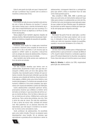 Esta é uma parte da lição em que é imprescindí-
vel que o professor faça a ponte com os alunos e
incentive a leitura dos livros.
Off (Sexta)
Essa seção da lição do aluno também está alinha-
da com o texto do Resumo do Auxiliar. É comum
não sobrar tempo para o devido fechamento da li-
ção, mas é importantíssimo que isso aconteça. É o
momento de revisar os objetivos e verificar se eles
foram alcançados.
Nessa página ficam também algumas citações de
pessoas ilustres. São pensamentos de pessoas impor-
tantes na história a respeito do assunto em questão.
Além do Estudo
Professor, essa seção foi criada para incentivar
os alunos a fazerem uma conexão do tema da se-
mana com o dia a dia deles. É um recurso que os
ajudará a refletir sobre os assuntos e discuti-los
com os amigos da classe de adolescentes. Chame a
atenção dos alunos para essa novidade.
Aqui também eles terão acesso aos capítulos do
livro da série em estudo.
Nossos Desafios
Um dos maiores desafios que temos com os
adolescentes atualmente é fazer com que eles en-
xerguem a Bíblia como um livro não apenas inte-
ressante, mas necessário para o tempo em que es-
tamos vivendo. Eles precisam entender que ela não
é apenas uma coleção de histórias. Da primeira à úl-
tima página, a Bíblia conta uma única história, com
muitos personagens. É a história da salvação do ser
humano. A Bíblia é o livro mais completo, que apre-
senta com riqueza de detalhes o plano da redenção.
Como adolescentes costumam apreciar séries,
precisamos mostrar que a Bíblia é a melhor série
de todos os tempos. E que essa ideia de séries sur-
giu na mente de Deus. Sim, foi Dele a ideia de con-
tar as histórias em séries. A Bíblia tem a série dos
patriarcas. Tem a série dos profetas, dos reis. Tem
a série da vida de Jesus. Da vida dos apóstolos.
E tem a série da nossa vida, contada em tempo
real. Nós podemos ser as pessoas descritas em
Apocalipse, que vão seguir o Cordeiro e se assen-
tar no trono como vencedores reais.
Você, professor de adolescentes, foi escolhido
para uma nobre missão. Procure se preparar para
desempenhar essa função. Só as pessoas que
aprenderam a grandeza de se relacionar e amar os
adolescentes, conseguem liderá-los e contagiá-los
para que amem a Deus e escolham ficar do lado
certo nesta grande guerra.
Meu conselho é AME, AME, AME e permita que
Deus use você como um instrumento valioso em Suas
mãos para conduzir os adolescentes ao reino do Céu.
O Senhor tem uma recompensa reservada para aque-
les que cuidam de Seus filhinhos aqui. Os adolescen-
tes precisam se sentir seguros e felizes por fazer par-
te de uma igreja que se importa com eles.
Quiz
Novidade! Na parte final de cada lição, o profes-
sor encontrará um Quiz para realizar com os alu-
nos. A intenção é levar à reflexão e fixar os con-
ceitos por meio de respostas simples às questões,
usando o recurso de Verdadeiro (V) e Falso (F).
Material para o PG
Um dos mais fortes aliados para a integração dos
adolescentes e para promover o estudo da Bíblia é
o PG. A partir deste trimestre o conteúdo sugestivo
para o PG estará disponível no Auxiliar, nas páginas
finais. Que este seja um incentivo para a sua classe!
Neila D. Oliveira é editora da CPB, responsável
pela lição dos adolescentes
6
 