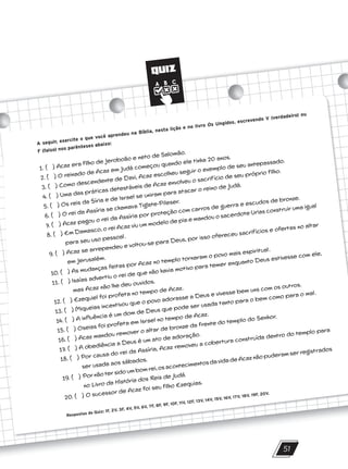 QUIZ
51
A seguir, exercite o que você aprendeu na Bíblia, nesta lição e no livro Os Ungidos, escrevendo V (verdadeiro) ou
F (falso) nos parênteses abaixo:
1. ( ) Acaz era filho de Jeroboão e neto de Salomão.
2. ( ) O reinado de Acaz em Judá começou quando ele tinha 20 anos.
3. ( ) Como descendente de Davi, Acaz escolheu seguir o exemplo de seu antepassado.
4. ( ) Uma das práticas detestáveis de Acaz envolveu o sacrifício de seu próprio filho.
5. ( ) Os reis da Síria e de Israel se uniram para atacar o reino de Judá.
6. ( ) O rei da Assíria se chamava Tiglate-Pileser.
7. ( ) Acaz pagou o rei da Assíria por proteção com carros de guerra e escudos de bronze.
8. ( ) Em Damasco, o rei Acaz viu um modelo de pia e mandou o sacerdote Urias construir uma igual
para seu uso pessoal.
9. ( ) Acaz se arrependeu e voltou-se para Deus, por isso ofereceu sacrifícios e ofertas no altar
em Jerusalém.
10. ( ) As mudanças feitas por Acaz no templo tornaram o povo mais espiritual.
11. ( ) Isaías advertiu o rei de que não havia motivo para temer enquanto Deus estivesse com ele,
mas Acaz não lhe deu ouvidos.
12. ( ) Ezequiel foi profeta no tempo de Acaz.
13. ( ) Miqueias incentivou que o povo adorasse a Deus e vivesse bem uns com os outros.
14. ( ) A influência é um dom de Deus que pode ser usada tanto para o bem como para o mal.
15. ( ) Oseias foi profeta em Israel no tempo de Acaz.
16. ( ) Acaz mandou remover o altar de bronze da frente do templo do Senhor.
17. ( ) A obediência a Deus é um ato de adoração.
18. ( ) Por causa do rei da Assíria, Acaz removeu a cobertura construída dentro do templo para
ser usada aos sábados.
19. ( ) Por não ter sido um bom rei, os acontecimentos da vida de Acaz não puderam ser registrados
no Livro da História dos Reis de Judá.
20. ( ) O sucessor de Acaz foi seu filho Ezequias.
Respostas do Quiz: 1F, 2V, 3F, 4V, 5V, 6V, 7F, 8F, 9F, 10F, 11V, 12F, 13V, 14V, 15V, 16V, 17V, 18V, 19F, 20V.
10/11/2023 11:00
P1 47600 – Auxiliar dos Adolescentes 2Trim. 2024
P1
P2
P3
 
