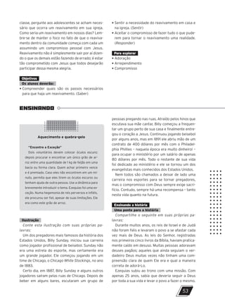 ENSINANDO
Aquecimento e quebra-gelo
“Encontre a Exceção”
Dois voluntários devem colocar óculos escuro;
depois procurar e encontrar um único grão de ar-
roz entre uma quantidade de 1 kg de feijão em uma
bacia ou forma clara. Quem achar primeiro vence
e é premiado. Caso eles não encontrem em um mi-
nuto, permita que eles tirem os óculos escuros ou
tenham ajuda de outra pessoa. Use a dinâmica para
brevemente introduzir o tema. Ezequias foi uma ex-
ceção. Numa hegemonia de reis perversos e infiéis,
ele procurou ser fiel, apesar de suas limitações. Ele
era como este grão de arroz.
53
classe, pergunte aos adolescentes se acham neces-
sário que ocorra um reavivamento em sua igreja.
Como seria um reavivamento em nossos dias? Lem-
bre-se de manter o foco no fato de que o reaviva-
mento dentro da comunidade começa com cada um
assumindo um compromisso pessoal com Jesus.
Reavivamento não é simplesmente sair por aí dizen-
do o que os demais estão fazendo de errado; é estar
tão comprometido com Jesus que todos desejarão
participar dessa mesma alegria.
Objetivos
Os alunos deverão:
• Compreender quais são os passos necessários
para que haja um reavivamento. (Saber)
• Sentir a necessidade do reavivamento em casa e
na igreja. (Sentir)
• Aceitar o compromisso de fazer tudo o que pude-
rem para tornar o reavivamento uma realidade.
(Responder)
Para explorar
• Adoração
• Arrependimento
• Compromisso
pessoas pregando nas ruas. Atraído pelos hinos que
escutava sua mãe cantar, Billy começou a frequen-
tar um grupo perto de sua casa e finalmente entre-
gou o coração a Jesus. Continuou jogando beisebol
por alguns anos, mas em 1891 ele abriu mão de um
contrato de 400 dólares por mês com o Philadel-
phia Phillies – naquela época era muito dinheiro! –
para ocupar o ministério por um salário de apenas
80 dólares por mês. Todo o restante de sua vida
foi dedicado ao ministério e ele se tornou um dos
evangelistas mais conhecidos dos Estados Unidos.
Nem todos são chamados a deixar de lado uma
carreira nos esportes para se tornar pregadores,
mas o compromisso com Deus sempre exige sacri-
fício. Contudo, sempre há uma recompensa – tanto
nesta vida quanto na futura.
Ensinando a história
Uma ponte para a história
Compartilhe o seguinte em suas próprias pa-
lavras:
Durante muitos anos, os reis de Israel e de Judá
não foram fiéis e levaram o povo a se afastar cada
vez mais de Deus. As leis do Senhor, registradas
nos primeiros cinco livros da Bíblia, haviam pratica-
mente caído em desuso. Muitas pessoas adoravam
deuses pagãos; aqueles que ainda seguiam o ver-
dadeiro Deus muitas vezes não tinham uma com-
preensão clara de quem Ele era e qual a maneira
correta de adorá-Lo.
Ezequias subiu ao trono com uma missão. Com
apenas 25 anos, sabia que deveria seguir a Deus
por toda a sua vida e levar o povo a fazer o mesmo.
Ilustração
Conte esta ilustração com suas próprias pa-
lavras:
Um dos pregadores mais famosos da história dos
Estados Unidos, Billy Sunday, iniciou sua carreira
como jogador profissional de beisebol. Sunday não
era uma estrela do esporte, mas certamente era
um grande jogador. Ele começou jogando em um
time de Chicago, o Chicago White Stockings, no ano
de 1883.
Certo dia, em 1887, Billy Sunday e alguns outros
jogadores saíram pelas ruas de Chicago. Depois de
beber em alguns bares, escutaram um grupo de
47600 – Auxiliar dos Adolescentes 2Trim. 2024
10/11/2023 11:00
P3
 