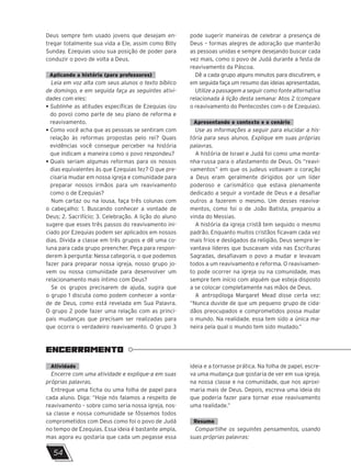 ENCERRAMENTO
54
Deus sempre tem usado jovens que desejam en-
tregar totalmente sua vida a Ele, assim como Billy
Sunday. Ezequias usou sua posição de poder para
conduzir o povo de volta a Deus.
Aplicando a história (para professores)
Leia em voz alta com seus alunos o texto bíblico
de domingo, e em seguida faça as seguintes ativi-
dades com eles:
• 
Sublinhe as atitudes específicas de Ezequias (ou
do povo) como parte de seu plano de reforma e
reavivamento.
• 
Como você acha que as pessoas se sentiram com
relação às reformas propostas pelo rei? Quais
evidências você consegue perceber na história
que indicam a maneira como o povo respondeu?
• 
Quais seriam algumas reformas para os nossos
dias equivalentes às que Ezequias fez? O que pre-
cisaria mudar em nossa igreja e comunidade para
preparar nossos irmãos para um reavivamento
como o de Ezequias?
Num cartaz ou na lousa, faça três colunas com
o cabeçalho: 1. Buscando conhecer a vontade de
Deus; 2. Sacrifício; 3. Celebração. A lição do aluno
sugere que esses três passos do reavivamento ini-
ciado por Ezequias podem ser aplicados em nossos
dias. Divida a classe em três grupos e dê uma co-
luna para cada grupo preencher. Peça para respon-
derem à pergunta: Nessa categoria, o que podemos
fazer para preparar nossa igreja, nosso grupo jo-
vem ou nossa comunidade para desenvolver um
relacionamento mais íntimo com Deus?
Se os grupos precisarem de ajuda, sugira que
o grupo 1 discuta como podem conhecer a vonta-
de de Deus, como está revelada em Sua Palavra.
O grupo 2 pode fazer uma relação com as princi-
pais mudanças que precisam ser realizadas para
que ocorra o verdadeiro reavivamento. O grupo 3
pode sugerir maneiras de celebrar a presença de
Deus – formas alegres de adoração que manterão
as pessoas unidas e sempre desejando buscar cada
vez mais, como o povo de Judá durante a festa de
reavivamento da Páscoa.
Dê a cada grupo alguns minutos para discutirem, e
em seguida faça um resumo das ideias apresentadas.
Utilize a passagem a seguir como fonte alternativa
relacionada à lição desta semana: Atos 2 (compare
o reavivamento do Pentecostes com o de Ezequias).
Apresentando o contexto e o cenário
Use as informações a seguir para elucidar a his-
tória para seus alunos. Explique em suas próprias
palavras.
A história de Israel e Judá foi como uma monta-
nha-russa para o afastamento de Deus. Os “reavi-
vamentos” em que os judeus voltavam o coração
a Deus eram geralmente dirigidos por um líder
poderoso e carismático que estava plenamente
dedicado a seguir a vontade de Deus e a desafiar
outros a fazerem o mesmo. Um desses reaviva-
mentos, como foi o de João Batista, preparou a
vinda do Messias.
A história da igreja cristã tem seguido o mesmo
padrão. Enquanto muitos cristãos ficavam cada vez
mais frios e desligados da religião, Deus sempre le-
vantava líderes que buscavam vida nas Escrituras
Sagradas, desafiavam o povo a mudar e levavam
todos a um reavivamento e reforma. O reavivamen-
to pode ocorrer na igreja ou na comunidade, mas
sempre tem início com alguém que esteja disposto
a se colocar completamente nas mãos de Deus.
A antropóloga Margaret Mead disse certa vez:
“Nunca duvide de que um pequeno grupo de cida-
dãos preocupados e comprometidos possa mudar
o mundo. Na realidade, essa tem sido a única ma-
neira pela qual o mundo tem sido mudado.”
Atividade
Encerre com uma atividade e explique-a em suas
próprias palavras.
Entregue uma ficha ou uma folha de papel para
cada aluno. Diga: “Hoje nós falamos a respeito de
reavivamento – sobre como seria nossa igreja, nos-
sa classe e nossa comunidade se fôssemos todos
comprometidos com Deus como foi o povo de Judá
no tempo de Ezequias. Essa ideia é bastante ampla,
mas agora eu gostaria que cada um pegasse essa
ideia e a tornasse prática. Na folha de papel, escre-
va uma mudança que gostaria de ver em sua igreja,
na nossa classe e na comunidade, que nos aproxi-
maria mais de Deus. Depois, escreva uma ideia do
que poderia fazer para tornar esse reavivamento
uma realidade.”
Resumo
Compartilhe os seguintes pensamentos, usando
suas próprias palavras:
 