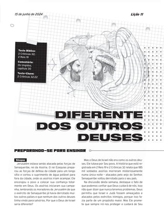 PREPARANDO-SE PARA ENSINAR
Texto Bíblico:
2 Crônicas 32;
2 Reis 19
Comentário:
Os Ungidos,
capítulo 30
Texto-Chave:
2 Crônicas 32:22
DIFERENTE
DOS OUTROS
DEUSES
Lição 11
15 de junho de 2024
PREPARANDO-SE PARA ENSINAR
Texto Bíblico:
Texto Bíblico:
Texto Bíblico:
Texto Bíblico:
Texto Bíblico:
Texto Bíblico:
Texto Bíblico:
Texto Bíblico:
Texto Bíblico:
2 Crônicas 32;
2 Crônicas 32;
2 Crônicas 32;
2 Crônicas 32;
2 Crônicas 32;
2 Crônicas 32;
2 Crônicas 32;
2 Crônicas 32;
2 Crônicas 32;
2 Reis 19
2 Reis 19
2 Reis 19
2 Reis 19
2 Reis 19
2 Reis 19
2 Reis 19
Comentário:
Comentário:
Comentário:
Comentário:
Comentário:
Comentário:
Comentário:
Comentário:
Os Ungidos,
Os Ungidos,
Os Ungidos,
Os Ungidos,
Os Ungidos,
Os Ungidos,
Os Ungidos,
Os Ungidos,
capítulo 30
capítulo 30
capítulo 30
capítulo 30
capítulo 30
capítulo 30
capítulo 30
Texto-Chave:
Texto-Chave:
Texto-Chave:
Texto-Chave:
Texto-Chave:
Texto-Chave:
Texto-Chave:
Texto-Chave:
Texto-Chave:
2 Crônicas 32:22
2 Crônicas 32:22
2 Crônicas 32:22
2 Crônicas 32:22
2 Crônicas 32:22
2 Crônicas 32:22
2 Crônicas 32:22
2 Crônicas 32:22
DIFERENTE
DIFERENTE
DIFERENTE
DIFERENTE
DIFERENTE
DIFERENTE
DOS OUTROS
DOS OUTROS
DOS OUTROS
DOS OUTROS
DOS OUTROS
DOS OUTROS
DOS OUTROS
DOS OUTROS
DOS OUTROS
DOS OUTROS
DOS OUTROS
DOS OUTROS
DOS OUTROS
DOS OUTROS
DOS OUTROS
DOS OUTROS
DOS OUTROS
DOS OUTROS
DOS OUTROS
DOS OUTROS
DOS OUTROS
DOS OUTROS
DOS OUTROS
DOS OUTROS
DOS OUTROS
DOS OUTROS
DOS OUTROS
DOS OUTROS
DOS OUTROS
DOS OUTROS
DOS OUTROS
DEUSES
DEUSES
DEUSES
DEUSES
DEUSES
DIFERENTE
DIFERENTE
DIFERENTE
DIFERENTE
DIFERENTE
DIFERENTE
DIFERENTE
DIFERENTE
DIFERENTE
DOS OUTROS
DOS OUTROS
DOS OUTROS
DOS OUTROS
DOS OUTROS
DOS OUTROS
DOS OUTROS
DOS OUTROS
DOS OUTROS
DOS OUTROS
DOS OUTROS
DOS OUTROS
DOS OUTROS
DOS OUTROS
DOS OUTROS
DOS OUTROS
DOS OUTROS
DOS OUTROS
DOS OUTROS
DOS OUTROS
DOS OUTROS
DOS OUTROS
DOS OUTROS
DOS OUTROS
DOS OUTROS
DOS OUTROS
DOS OUTROS
DOS OUTROS
DOS OUTROS
DEUSES
DEUSES
DEUSES
DEUSES
DEUSES
DEUSES
DEUSES
DEUSES
DEUSES
DEUSES
DEUSES
DEUSES
Lição 11
15 de junho de 2024
a
da
aus.
dos
além
Sinopse
Jerusalém estava sendo atacada pelas forças de
Senaqueribe, rei da Assíria. O rei Ezequias prepa-
rou as forças de defesa da cidade para um longo
sítio e cortou o suprimento de água potável para
fora da cidade, onde os assírios iriam acampar. Ele
encorajou o povo a colocar sua confiança total-
mente em Deus. Os assírios iniciaram sua campa-
nha, lembrando os moradores de Jerusalém de que
o exército de Senaqueribe já havia derrotado mui-
tos outros países e que nenhum dos outros deuses
tinha vindo para salvá-los. Por que o Deus de Israel
seria diferente?
Mas o Deus de Israel não era como os outros deu-
ses. Ele lutava por Seu povo. A história que está re-
gistrada em 2 Reis 19 e 2 Crônicas 32 relata que 185
mil soldados assírios morreram misteriosamente
numa única noite – atacados pelo anjo do Senhor.
Senaqueribe voltou derrotado para o seu país.
Na discussão desta semana, destaque o fato de
que podemos confiar que Deus cuidará de nós. Isso
não quer dizer que nunca teremos problemas. Deus
permitiu que Israel e Judá fossem ameaçados e
atacados pelos exércitos inimigos, porque isso fa-
zia parte de um propósito maior. Mas Ele prome-
te que sempre irá nos proteger e cuidará de Seu
10/11/2023 11:00
47600 – Auxiliar dos Adolescentes 2Trim. 2024
P1
P2
P3
 