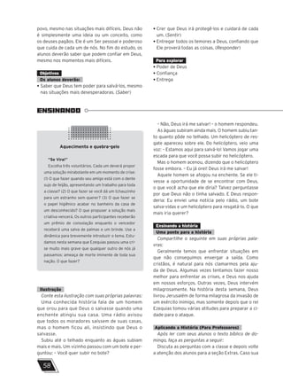 ENSINANDO
Aquecimento e quebra-gelo
“Se Vira!”
Escolha três voluntários. Cada um deverá propor
uma solução mirabolante em um momento de crise:
(1) O que fazer quando seu amigo está com o dente
sujo de feijão, apresentando um trabalho para toda
a classe? (2) O que fazer se você dá um tchauzinho
para um estranho sem querer? (3) O que fazer se
o papel higiênico acabar no banheiro da casa de
um desconhecido? O que propuser a solução mais
criativa vencerá. Os outros participantes receberão
um prêmio de consolação enquanto o vencedor
receberá uma salva de palmas e um brinde. Use a
dinâmica para brevemente introduzir o tema. Estu-
damos nesta semana que Ezequias passou uma cri-
se muito mais grave que qualquer outro de nós já
passamos: ameaça de morte iminente de toda sua
nação. O que fazer?
58
povo, mesmo nas situações mais difíceis. Deus não
é simplesmente uma ideia ou um conceito, como
os deuses pagãos. Ele é um Ser pessoal e poderoso
que cuida de cada um de nós. No fim do estudo, os
alunos deverão saber que podem confiar em Deus,
mesmo nos momentos mais difíceis.
Objetivos
Os alunos deverão:
• Saber que Deus tem poder para salvá-los, mesmo
nas situações mais desesperadoras. (Saber)
• Crer que Deus irá protegê-los e cuidará de cada
um. (Sentir)
• Entregar todos os temores a Deus, confiando que
Ele proverá todas as coisas. (Responder)
Para explorar
• Poder de Deus
• Confiança
• Entrega
Ilustração
Conte esta ilustração com suas próprias palavras:
Uma conhecida história fala de um homem
que orou para que Deus o salvasse quando uma
enchente atingiu sua casa. Uma rádio avisou
que todos os moradores saíssem de suas casas,
mas o homem ficou ali, insistindo que Deus o
salvasse.
Subiu até o telhado enquanto as águas subiam
mais e mais. Um vizinho passou com um bote e per-
guntou: – Você quer subir no bote?
– Não, Deus irá me salvar! – o homem respondeu.
As águas subiram ainda mais. O homem subiu tan-
to quanto pôde no telhado. Um helicóptero de res-
gate apareceu sobre ele. Do helicóptero, veio uma
voz: – Estamos aqui para salvá-lo! Vamos jogar uma
escada para que você possa subir no helicóptero.
Mas o homem acenou, dizendo que o helicóptero
fosse embora. – Eu já orei! Deus irá me salvar!
Aquele homem se afogou na enchente. Se ele ti-
vesse a oportunidade de se encontrar com Deus,
o que você acha que ele diria? Talvez perguntasse
por que Deus não o tinha salvado. E Deus respon-
deria: Eu enviei uma notícia pelo rádio, um bote
salva-vidas e um helicóptero para resgatá-lo. O que
mais iria querer?
Ensinando a história
Uma ponte para a história
Compartilhe o seguinte em suas próprias pala-
vras:
Geralmente temos que enfrentar situações em
que não conseguimos enxergar a saída. Como
cristãos, é natural para nós clamarmos pela aju-
da de Deus. Algumas vezes tentamos fazer nosso
melhor para enfrentar as crises, e Deus nos ajuda
em nossos esforços. Outras vezes, Deus intervém
milagrosamente. Na história desta semana, Deus
livrou Jerusalém de forma milagrosa da invasão de
um exército inimigo, mas somente depois que o rei
Ezequias tomou várias atitudes para preparar a ci-
dade para o ataque.
Aplicando a História (Para Professores)
Após ler com seus alunos o texto bíblico de do-
mingo, faça as perguntas a seguir:
Discuta as perguntas com a classe e depois volte
a atenção dos alunos para a seção Extras. Caso sua
 