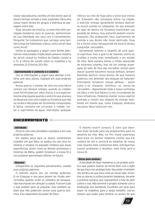 ENCERRAMENTO
59
classe seja pequena, escolha um dos textos que os
alunos tenham achado o mais inspirador. Para uma
classe maior, divida em grupos e distribua as pas-
sagens entre eles.
Diga: Através da história, os exércitos têm car-
regado bandeiras para as guerras, demonstran-
do sua fidelidade aos seus reis e comandantes.
Pergunte: Se tivéssemos que carregar uma ban-
deira hoje em fidelidade a Deus, como seria? Que
cores teria?
Utilize as passagens a seguir como fontes alter-
nativas relacionadas à lição desta semana: História
de Jericó (Josué 6); história de Gideão (Juízes 6
e 7); a vitória de Josafá sobre os moabitas e os
amonitas (2 Crônicas 20:1-30).
Apresentando o contexto e o cenário
Use as informações a seguir para abordar a his-
tória com seus alunos. Explique em suas próprias
palavras.
Numa guerra, o estado de sítio era uma tática
comum nos tempos antigos, quando as cidades
eram fortificadas por altos muros, e era especial-
mente empregada quando o exército que atacava
se deparava com uma cidade ou fortaleza que não
se rendia e não podia ser facilmente conquistada.
A tática consistia em circundar a cidade, cor-
tar o suprimento de água, interceptar qualquer
reforço ou rota de fuga para o povo que estava
ali. Enquanto não conseguia entrar na cidade,
o exército inimigo geralmente tentava destruir
os muros usando as catapultas. Os que estavam
do lado de dentro da fortaleza mantinham sua
posição de defesa, mas somente podiam resistir
enquanto não acabassem seus suprimentos de
comida e seu ânimo não fosse destruído. Essa
foi a forma como Senaqueribe da Assíria tentou
conquistar Jerusalém.
Geralmente falamos a respeito de uma guer-
ra espiritual, mas a guerra de Satanás contra os
cristãos é muito mais semelhante a um estado
de sítio. Nem sempre temos a nítida impressão
de estarmos lutando, mas há um inimigo acam-
pado do lado de fora das muralhas, pronto para
atacar quando baixamos nossas defesas, sempre
tentando destruir nosso ânimo. De que maneira
podemos nos defender dos ataques de Satanás?
Precisamos fortalecer nossas defesas – assim
como o rei Ezequias fortificou os muros de
Jerusalém – depositando toda a nossa confiança
em Deus e em Sua Palavra e nos circundando de
boas influências. Podemos manter nosso espírito
animado e resistir aos ataques do inimigo man-
tendo em mente que, como Ezequias lembrava
seu povo, Deus lutará por nós.
Atividade
Encerre com uma atividade e explique-a em suas
próprias palavras.
Em duplas, peça para os alunos comentarem
ocasiões em que Deus os ajudou (ou aos seus fa-
miliares e amigos) no passado. Enfatize que essas
experiências, assim como as demais promessas e
histórias da Bíblia, podem fortalecer a nossa fé e
nos preparar para tempos difíceis no futuro.
Resumo
Compartilhe os seguintes pensamentos, usando
suas próprias palavras:
O exército assírio era um inimigo poderoso.
O rei Ezequias e seu povo devem ter ficado ater-
rorizados quando viram os soldados de Senaque-
ribe marchando em direção à cidade. Fizeram tudo
o que podiam para se preparar, mas também sa-
biam que não poderiam vencer essa guerra sozi-
nhos. Eles dependiam do poder de Deus.
O mesmo ocorre conosco. É claro que deve-
mos fazer de tudo para nos prepararmos para os
desafios da vida. Mas, no fim, nossa esperança
deve estar no Senhor. Podemos confiar que Ele
cuidará de nós e vencerá as batalhas de nossa
vida. Quanto mais confiarmos Nele, entregarmos
nossos problemas e desafios, mais forte será a
nossa fé.
Dicas para ensinar
A atividade de fazer bandeiras é um projeto artís-
tico que poderá ilustrar de forma bem viva a lição
de que Deus nos protegerá por Seu poder e também
nos lembra de que Deus está ao nosso lado. Incen-
tive os alunos a confeccionarem bandeiras, durante
a próxima semana, que representem a luta do bem
contra o mal. Não termine o projeto somente com a
finalização das bandeiras. Escolham um local para
expor os trabalhos para a igreja também. Use-os
sempre que puder para lembrar os alunos de que
10/11/2023 11:00
P1 47600 – Auxiliar dos Adolescentes 2Trim. 2024
P1
P2
P3
 