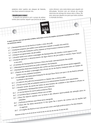 QUIZ
podemos estar sujeitos aos ataques de Satanás,
mas Deus vencerá a luta por nós.
Desafio para o aluno
O desafio da semana é unir o grupo de adoles-
centes para auxiliar alguém que precisa de ajuda,
como oferecer uma cesta básica para alguém em
dificuldade. Termine com um minuto de oração
silenciosa de entrega de nossos dons a Deus. De-
pois, peça que alguém ore para que todos aceitem
o chamado de Deus.
A seguir, exercite o que você aprendeu na Bíblia, nesta lição e no livro Os Ungidos, escrevendo V (verdadeiro) ou F (falso)
nos parênteses abaixo:
1. ( ) Senaqueribe era rei da Assíria e invadiu o reino de Judá.
2. ( ) Ezequias preparou Jerusalém como pôde para impedir a invasão dos assírios.
3. ( ) Como rei de Judá, Ezequias confiou apenas na força humana e obteve sucesso.
4. ( ) Eliaquim era governador de Jerusalém.
5. ( ) Quando Isaías ouviu sobre a mensagem de Senaqueribe, ele mandou o povo jejuar e orar.
6. ( ) Ezequias garantiu o abastecimento de água dentro de Jerusalém e mandou fazer lanças
e escudos.
7. ( ) A ameaça de Senaqueribe insultava o Deus de Israel, menosprezando Seu poder.
8. ( ) Rabsaqué era sacerdote em Judá e assessor de Ezequias.
9. ( ) Senaqueribe disse para Ezequias não confiar em Deus porque ele estava sendo enganado.
10. ( ) Depois de receber a mensagem dos oficiais do rei da Assíria, Ezequias subiu ao templo do
Senhor e orou, pedindo livramento.
11. ( ) A mensagem de Isaías para Ezequias foi de que Deus faria com que o rei da Assíria voltasse
humilhado e derrotado.
12. ( ) O exército de Judá lutou bravamente e o Senhor deu a vitória a eles.
13. ( ) Foram mortos 185 mil soldados assírios e os sobreviventes ficaram muito assustados.
14. ( ) Quando soube da morte de todos os seus homens de combate e dos líderes e oficiais no
acampamento, Senaqueribe montou outro exército.
15. ( ) O rei da Assíria foi morto pelos próprios filhos.
16. ( ) O profeta Naum comparou Nínive com um leão.
17. ( ) Deus Se importa apenas com os bons e não oferece oportunidade de salvação para os
rebeldes.
18. ( ) Sofonias profetizou que Nínive seria reerguida.
19. ( ) Deus não Se deixa escarnecer. É Ele quem faz o acerto de contas com as nações que
O rejeitam.
20. ( ) O orgulho da Assíria e sua ruína servem como uma lição prática para o fim dos tempos.
Respostas do Quiz: 1V, 2V, 3F, 4F, 5F, 6V, 7V, 8F, 9V, 10V, 11V, 12F, 13V, 14F, 15V, 16V, 17F, 18F, 19V, 20V.
 