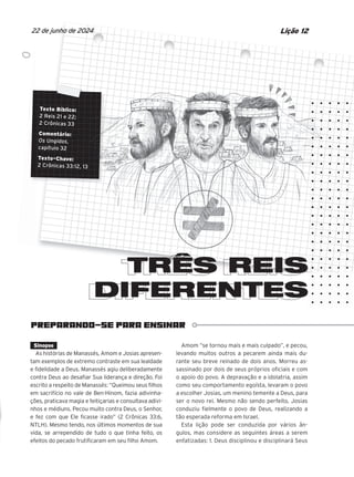 PREPARANDO-SE PARA ENSINAR
Texto Bíblico:
2 Reis 21 e 22;
2 Crônicas 33
Comentário:
Os Ungidos,
capítulo 32
Texto-Chave:
2 Crônicas 33:12, 13
TRÊS REIS
DIFERENTES
DIFERENTES
Lição 12
22 de junho de 2024
Sinopse
As histórias de Manassés, Amom e Josias apresen-
tam exemplos de extremo contraste em sua lealdade
e fidelidade a Deus. Manassés agiu deliberadamente
contra Deus ao desafiar Sua liderança e direção. Foi
escrito a respeito de Manassés: “Queimou seus filhos
em sacrifício no vale de Ben-Hinom, fazia adivinha-
ções, praticava magia e feitiçarias e consultava adivi-
nhos e médiuns. Pecou muito contra Deus, o Senhor,
e fez com que Ele ficasse irado” (2 Crônicas 33:6,
NTLH). Mesmo tendo, nos últimos momentos de sua
vida, se arrependido de tudo o que tinha feito, os
efeitos do pecado frutificaram em seu filho Amom.
Amom “se tornou mais e mais culpado”, e pecou,
levando muitos outros a pecarem ainda mais du-
rante seu breve reinado de dois anos. Morreu as-
sassinado por dois de seus próprios oficiais e com
o apoio do povo. A depravação e a idolatria, assim
como seu comportamento egoísta, levaram o povo
a escolher Josias, um menino temente a Deus, para
ser o novo rei. Mesmo não sendo perfeito, Josias
conduziu fielmente o povo de Deus, realizando a
tão esperada reforma em Israel.
Esta lição pode ser conduzida por vários ân-
gulos, mas considere as seguintes áreas a serem
enfatizadas: 1. Deus disciplinou e disciplinará Seus
Texto Bíblico:
Texto Bíblico:
Texto Bíblico:
Texto Bíblico:
Texto Bíblico:
Texto Bíblico:
Texto Bíblico:
Texto Bíblico:
Texto Bíblico:
2 Reis 21 e 22;
2 Reis 21 e 22;
2 Reis 21 e 22;
2 Reis 21 e 22;
2 Reis 21 e 22;
2 Reis 21 e 22;
2 Reis 21 e 22;
2 Reis 21 e 22;
2 Reis 21 e 22;
2 Crônicas 33
2 Crônicas 33
2 Crônicas 33
2 Crônicas 33
2 Crônicas 33
2 Crônicas 33
2 Crônicas 33
2 Crônicas 33
2 Crônicas 33
Comentário:
Comentário:
Comentário:
Comentário:
Comentário:
Comentário:
Comentário:
Comentário:
Os Ungidos
Os Ungidos
Os Ungidos
Os Ungidos
Os Ungidos
Os Ungidos
Os Ungidos
Os Ungidos,
capítulo 32
capítulo 32
capítulo 32
capítulo 32
capítulo 32
capítulo 32
capítulo 32
Texto-Chave:
Texto-Chave:
Texto-Chave:
Texto-Chave:
Texto-Chave:
Texto-Chave:
Texto-Chave:
Texto-Chave:
Texto-Chave:
2 Crônicas 33:12, 13
2 Crônicas 33:12, 13
2 Crônicas 33:12, 13
2 Crônicas 33:12, 13
2 Crônicas 33:12, 13
2 Crônicas 33:12, 13
2 Crônicas 33:12, 13
2 Crônicas 33:12, 13
2 Crônicas 33:12, 13
TRÊS REIS
TRÊS REIS
TRÊS REIS
TRÊS REIS
TRÊS REIS
TRÊS REIS
TRÊS REIS
TRÊS REIS
os
que
10/11/2023 11:00
47600 – Auxiliar dos Adolescentes 2Trim. 2024
P1
P2
P3
 