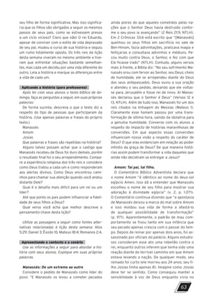 seu filho de forma significativa. Mas isso significa-
ria que os filhos são obrigados a seguir os mesmos
passos de seus pais, como se estivessem presos
a um ciclo vicioso? Claro que não! O rei Eduardo,
apesar de conviver com o estilo de vida depravado
de seu pai, mudou o curso de sua história e seguiu
um rumo totalmente oposto. Os três reis da lição
desta semana viveram no mesmo ambiente e tive-
ram que enfrentar situações bastante semelhan-
tes, mas cada um decidiu por uma vida diferente do
outro. Leia a história e marque as diferenças entre
a vida de cada um.
Aplicando a história (para professores)
Após ler com seus alunos o texto bíblico de do-
mingo, faça as perguntas a seguir, em suas próprias
palavras:
De forma sucinta, descreva o que o texto diz a
respeito do tipo de pessoas que participaram da
história. (Use apenas palavras e frases do próprio
texto.)
Manassés
Amom
Josias
Que palavras e frases são repetidas na história?
Alguns talvez possam achar que o castigo que
Manassés recebeu de Deus foi duro demais, porém
o resultado final foi o seu arrependimento. Compa-
re a experiência religiosa dos três reis e considere
como Deus tratou a cada um e como responderam
aos alertas divinos. Como Deus encontrou cami-
nhos para chamar sua atenção quando você andou
distante Dele?
Qual é o desafio mais difícil para um rei ou um
líder?
Até que ponto os pais podem influenciar a fideli-
dade de seus filhos a Deus?
Qual verso você acha que melhor descreve o
pensamento-chave desta lição?
Utilize as passagens a seguir como fontes alter-
nativas relacionadas à lição desta semana: Atos
5:29; Daniel 3; Êxodo 10, Mateus 18:4; Romanos 2:4.
Apresentando o contexto e o cenário
Use as informações a seguir para abordar a his-
tória com seus alunos. Explique em suas próprias
palavras.
Manassés: De um extremo ao outro
Considere o pedido de Manassés como líder do
povo: “E Manassés os levou a cometer pecados
ainda piores do que aqueles cometidos pelas na-
ções que o Senhor Deus havia destruído confor-
me o seu povo ia avançando” (2 Reis 21:9, NTLH).
Em 2 Crônicas 33:6 está escrito que “[Manassés]
queimou os seus filhos em sacrifício no vale de
Ben-Hinom, fazia adivinhações, praticava magia e
feitiçarias e consultava adivinhos e médiuns. Pe-
cou muito contra Deus, o Senhor, e fez com que
Ele ficasse irado” (NTLH). Contudo, alguns versos
mais à frente, a Bíblia diz: “No seu sofrimento Ma-
nassés orou com fervor ao Senhor, seu Deus; cheio
de humildade, ele se arrependeu diante do Deus
dos seus antepassados. Deus ouviu a sua oração
e atendeu o seu pedido, deixando que ele voltas-
se para Jerusalém e fosse rei de novo. Aí Manas-
sés declarou que o Senhor é Deus” (Versos 12 e
13, NTLH). Além de tudo isso, Manassés foi um dos
reis citados na linhagem do Messias (Mateus 1).
Claramente esse homem passou por uma trans-
formação de última hora, saindo da idolatria para
a genuína humildade. Converse com os alunos a
respeito do impacto de histórias maravilhosas de
conversões. Em que aspecto essas conversões
influenciam nossa visão a respeito do caráter de
Deus? O que elas evidenciam em relação ao poder
infinito da graça de Deus? De que maneira histó-
rias assim podem transformar a vida daqueles que
ainda não decidiram se entregar a Jesus?
Amom: Tal pai, tal filho.
O Comentário Bíblico Adventista declara que
o nome Amom “é idêntico ao nome do deus-sol
egípcio Amen. Isso dá a entender que Manassés
escolheu o nome de seu filho para mostrar sua
adoração à divindade egípcia” (v. 2, p. 1.071).
O Comentário continua dizendo que “a apostasia
de Manassés deixou a marca do mal sobre Amom
e isso moldou sua vida de forma a afastá-lo
de qualquer possibilidade de transformação”
(p. 971). Aparentemente, o padrão de mau com-
portamento se fixou tanto em sua infância que
seu pecado apenas crescia com o passar do tem-
po. Depois de reinar por apenas dois anos, foi as-
sassinado por oficiais do palácio. Alguns estudio-
sos consideram esse ato uma rebelião contra o
rei, enquanto outros inferem que tenha sido uma
reação diante do terrível caminho em que Amom
estava levando a nação. De qualquer modo, seu
reinado foi curto (ele morreu aos 24 anos; seu fi-
lho Josias tinha apenas 8). Imagine como ­
Josias
deve ter se sentido. Como conseguiu manter a
sensibilidade à voz de Deus enquanto vivia no
63
10/11/2023 11:00
P1 47600 – Auxiliar dos Adolescentes 2Trim. 2024
P1
P2
P3
 
