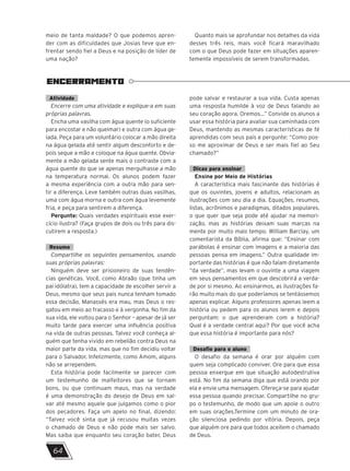 meio de tanta maldade? O que podemos apren-
der com as dificuldades que Josias teve que en-
frentar sendo fiel a Deus e na posição de líder de
uma nação?
Quanto mais se aprofundar nos detalhes da vida
desses três reis, mais você ficará maravilhado
com o que Deus pode fazer em situações aparen-
temente impossíveis de serem transformadas.
ENCERRAMENTO
Atividade
Encerre com uma atividade e explique-a em suas
próprias palavras.
Encha uma vasilha com água quente (o suficiente
para encostar e não queimar) e outra com água ge-
lada. Peça para um voluntário colocar a mão direita
na água gelada até sentir algum desconforto e de-
pois seque a mão e coloque na água quente. Obvia-
mente a mão gelada sente mais o contraste com a
água quente do que se apenas mergulhasse a mão
na temperatura normal. Os alunos podem fazer
a mesma experiência com a outra mão para sen-
tir a diferença. Leve também outras duas vasilhas,
uma com água morna e outra com água levemente
fria, e peça para sentirem a diferença.
Pergunte: Quais verdades espirituais esse exer-
cício ilustra? (Faça grupos de dois ou três para dis-
cutirem a resposta.)
Resumo
Compartilhe os seguintes pensamentos, usando
suas próprias palavras:
Ninguém deve ser prisioneiro de suas tendên-
cias genéticas. Você, como Abraão (que tinha um
pai idólatra), tem a capacidade de escolher servir a
Deus, mesmo que seus pais nunca tenham tomado
essa decisão. Manassés era mau, mas Deus o res-
gatou em meio ao fracasso e à vergonha. No fim da
sua vida, ele voltou para o Senhor – apesar de já ser
muito tarde para exercer uma influência positiva
na vida de outras pessoas. Talvez você conheça al-
guém que tenha vivido em rebelião contra Deus na
maior parte da vida, mas que no fim decidiu voltar
para o Salvador. Infelizmente, como Amom, alguns
não se arrependem.
Esta história pode facilmente se parecer com
um testemunho de malfeitores que se tornam
bons, ou que continuam maus, mas na verdade
é uma demonstração do desejo de Deus em sal-
var até mesmo aquele que julgamos como o pior
dos pecadores. Faça um apelo no final, dizendo:
“Talvez você sinta que já recusou muitas vezes
o chamado de Deus e não pode mais ser salvo.
Mas saiba que enquanto seu coração bater, Deus
pode salvar e restaurar a sua vida. Custa apenas
uma resposta humilde à voz de Deus falando ao
seu coração agora. Oremos...” Convide os alunos a
usar essa história para avaliar sua caminhada com
Deus, mantendo as mesmas características de fé
aprendidas com seus pais e pergunte: “Como pos-
so me aproximar de Deus e ser mais fiel ao Seu
chamado?”
Dicas para ensinar
Ensine por Meio de Histórias
A característica mais fascinante das histórias é
que os ouvintes, jovens e adultos, relacionam as
ilustrações com seu dia a dia. Equações, resumos,
listas, acrônimos e paradigmas, ditados populares,
o que quer que seja pode até ajudar na memori-
zação, mas as histórias deixam suas marcas na
mente por muito mais tempo. William Barclay, um
comentarista da Bíblia, afirma que: “Ensinar com
parábolas é ensinar com imagens e a maioria das
pessoas pensa em imagens.” Outra qualidade im-
portante das histórias é que não falam diretamente
“da verdade”, mas levam o ouvinte a uma viagem
em seus pensamentos em que descobrirá a verda-
de por si mesmo. Ao ensinarmos, as ilustrações fa-
rão muito mais do que poderíamos se tentássemos
apenas explicar. Alguns professores apenas leem a
história ou pedem para os alunos lerem e depois
perguntam: o que aprenderam com a história?
Qual é a verdade central aqui? Por que você acha
que essa história é importante para nós?
Desafio para o aluno
O desafio da semana é orar por alguém com
quem seja complicado conviver. Ore para que essa
pessoa enxergue em que situação autodestrutiva
está. No fim da semana diga que está orando por
ela e envie uma mensagem. Ofereça-se para ajudar
essa pessoa quando precisar. Compartilhe no gru-
po o testemunho, de modo que um apoie o outro
em suas orações.Termine com um minuto de ora-
ção silenciosa pedindo por vitória. Depois, peça
que alguém ore para que todos aceitem o chamado
de Deus.
64
 