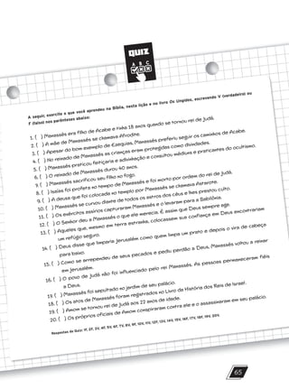 QUIZ
65
A seguir, exercite o que você aprendeu na Bíblia, nesta lição e no livro Os Ungidos, escrevendo V (verdadeiro) ou
F (falso) nos parênteses abaixo:
1. ( ) Manassés era filho de Acabe e tinha 18 anos quando se tornou rei de Judá.
2. ( ) A mãe de Manassés se chamava Afrodite.
3. ( ) Apesar do bom exemplo de Ezequias, Manassés preferiu seguir os caminhos de Acabe.
4. ( ) No reinado de Manassés as crianças eram protegidas como divindades.
5. ( ) Manassés praticou feitiçaria e adivinhação e consultou médiuns e praticantes do ocultismo.
6. ( ) O reinado de Manassés durou 40 anos.
7. ( ) Manassés sacrificou seu filho no fogo.
8. ( ) Isaías foi profeta no tempo de Manassés e foi morto por ordem do rei de Judá.
9. ( ) A deusa que foi colocada no templo por Manassés se chamava Astarote.
10. ( ) Manassés se curvou diante de todos os astros dos céus e lhes prestou culto.
11. ( ) Os exércitos assírios capturaram Manassés e o levaram para a Babilônia.
12. ( ) O Senhor deu a Manassés o que ele merecia. É assim que Deus sempre age.
13. ( ) Aqueles que, mesmo em terra estranha, colocassem sua confiança em Deus encontrariam
um refúgio seguro.
14. ( ) Deus disse que limparia Jerusalém como quem limpa um prato e depois o vira de cabeça
para baixo.
15. ( ) Como se arrependeu de seus pecados e pediu perdão a Deus, Manassés voltou a reinar
em Jerusalém.
16. ( ) O povo de Judá não foi influenciado pelo rei Manassés. As pessoas permaneceram fiéis
a Deus.
17. ( ) Manassés foi sepultado no jardim de seu palácio.
18. ( ) Os atos de Manassés foram registrados no Livro da História dos Reis de Israel.
19. ( ) Amom se tornou rei de Judá aos 22 anos de idade.
20. ( ) Os próprios oficiais de Amom conspiraram contra ele e o assassinaram em seu palácio.
Respostas do Quiz: 1F, 2F, 3V, 4F, 5V, 6F, 7V, 8V, 9F, 10V, 11V, 12F, 13V, 14V, 15V, 16F, 17V, 18F, 19V, 20V.
10/11/2023 11:00
P1 47600 – Auxiliar dos Adolescentes 2Trim. 2024
P1
P2
P3
 