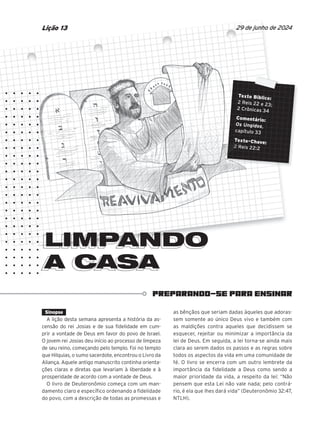 PREPARANDO-SE PARA ENSINAR
LIMPANDO
A CASA
A CASA
Texto Bíblico:
2 Reis 22 e 23;
2 Crônicas 34
Comentário:
Os Ungidos,
capítulo 33
Texto-Chave:
2 Reis 22:2
29 de junho de 2024
Lição 13
Sinopse
A lição desta semana apresenta a história da as-
censão do rei Josias e de sua fidelidade em cum-
prir a vontade de Deus em favor do povo de Israel.
O jovem rei Josias deu início ao processo de limpeza
de seu reino, começando pelo templo. Foi no templo
que Hilquias, o sumo sacerdote, encontrou o Livro da
Aliança. Aquele antigo manuscrito continha orienta-
ções claras e diretas que levariam à liberdade e à
prosperidade de acordo com a vontade de Deus.
O livro de Deuteronômio começa com um man-
damento claro e específico ordenando a fidelidade
do povo, com a descrição de todas as promessas e
as bênçãos que seriam dadas àqueles que adoras-
sem somente ao único Deus vivo e também com
as maldições contra aqueles que decidissem se
esquecer, rejeitar ou minimizar a importância da
lei de Deus. Em seguida, a lei torna-se ainda mais
clara ao serem dados os passos e as regras sobre
todos os aspectos da vida em uma comunidade de
fé. O livro se encerra com um outro lembrete da
importância da fidelidade a Deus como sendo a
maior prioridade da vida, a respeito da lei: “Não
pensem que esta Lei não vale nada; pelo contrá-
rio, é ela que lhes dará vida” (Deuteronômio 32:47,
NTLH).
LIMPANDO
Texto Bíblico:
Texto Bíblico:
Texto Bíblico:
2 Reis 22 e 23;
2 Reis 22 e 23;
2 Reis 22 e 23;
2 Crônicas 34
2 Crônicas 34
2 Crônicas 34
2 Crônicas 34
Comentário:
Comentário:
Comentário:
Comentário:
Os Ungidos
Os Ungidos
Os Ungidos
Os Ungidos
capítulo 33
capítulo 33
capítulo 33
capítulo 33
Texto-Chave:
Texto-Chave:
Texto-Chave:
Texto-Chave:
Texto-Chave:
2 Reis 22:2
2 Reis 22:2
2 Reis 22:2
2 Reis 22:2
2 Reis 22:2
 