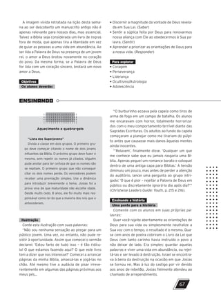 A imagem vívida retratada na lição desta sema-
na ao ser descoberto um manuscrito antigo não é
apenas relevante para nossos dias, mas essencial.
Talvez a Bíblia seja considerada um livro de regras
fora de moda, que apenas tira a liberdade em vez
de guiar as pessoas a uma vida em abundância. Ao
ser lida a Palavra de Deus na presença de um jovem
rei, o amor a Deus brotou novamente no coração
do povo. Da mesma forma, se a Palavra de Deus
for lida com um coração sincero, brotará um novo
amor a Deus.
Objetivos
Os alunos deverão:
• Discernir a magnitude da vontade de Deus revela-
da em Sua Lei. (Saber)
• Sentir a súplica feita por Deus para renovarmos
nossa aliança com Ele ao obedecermos à Sua pa-
lavra. (Sentir)
• Aprender a priorizar as orientações de Deus para
a nossa vida. (Responder)
Para explorar
• Coragem
• Perseverança
• Liderança
• Ocultismo/Astrologia
• Adolescência
“O burburinho ecoava pela capela como tiros de
arma de fogo em um campo de batalha. Os alunos
me encaravam com horror, totalmente horroriza-
dos com o meu comportamento terrível diante das
Sagradas Escrituras. Os adultos ao fundo da capela
começaram a planejar como me tirariam do púlpi-
to antes que causasse mais danos àquelas mentes
ainda inocentes.
“‘Relaxem’, finalmente disse. ‘Qualquer um que
me conhece sabe que eu jamais rasgaria uma Bí-
blia. Apenas peguei um romance barato e coloquei
dentro de uma antiga capa para Bíblias.’ A tensão
diminuiu um pouco, mas antes de perder a atenção
do auditório, lancei uma pergunta ao grupo intri-
gado: ‘O que é pior – rejeitar a Palavra de Deus em
público ou discretamente ignorá-la dia após dia?’”
(Christwise Leaders Guide: Youth, p. 215 e 216).
Ensinando a história
Uma ponte para a história
Comente com os alunos em suas próprias pa-
lavras:
Quer você rejeite abertamente as orientações de
Deus para sua vida ou simplesmente neutralize a
Sua voz com o tempo, o resultado é o mesmo. Qua-
se cem anos de poeira cobriram o Livro da Lei que
Deus com tanto carinho havia instruído o povo a
não deixar de lado. Era simples: guardar aquelas
palavras e viver uma vida em abundância, ou rejei-
tá-las e ser levado à destruição. Israel se encontra-
va à beira da destruição na ocasião em que Josias
se tornou rei. Mas à luz do castigo por vir devido
aos anos de rebelião, Josias fielmente atendeu ao
chamado de arrependimento.
ENSINANDO
Aquecimento e quebra-gelo
“Lista dos Superjovens”
Divida a classe em dois grupos. O primeiro gru-
po deve começar citando o nome de dois jovens
influentes da Bíblia. O próximo grupo deve fazer o
mesmo, sem repetir os nomes já citados. Alguém
pode anotar para ter certeza de que os nomes não
se repitam. O primeiro grupo que não conseguir
citar os dois nomes perde. Os vencedores podem
receber uma premiação simples. Use a dinâmica
para introduzir brevemente o tema. Josias foi a
prova viva de que maturidade não escolhe idade.
Desde muito cedo, 8 anos, ele foi muito mais res-
ponsável como rei do que a maioria dos reis que o
antecederam.
Ilustração
Conte esta ilustração com suas palavras:
“Não sou nenhuma sensação ao pregar para um
público jovem. Uma vez, no entanto, não pude re-
sistir à oportunidade. Assim que comecei o sermão
declarei: ‘Estou farto de tudo isso – é tão ridícu-
lo! O que estamos fazendo aqui? O que este livro
tem a dizer que nos interesse?’ Comecei a arrancar
páginas da minha Bíblia, amassá-las e jogá-las no
chão. Até mesmo tive a audácia de pisar irreve-
rentemente em algumas das páginas próximas aos
meus pés...
67
47600 – Auxiliar dos Adolescentes 2Trim. 2024
10/11/2023 11:00
P3
 