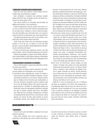 Aplicando a história (para professores)
Após ler com seus alunos o texto bíblico de do-
mingo, faça as perguntas a seguir:
Que verdades a respeito das pessoas surgem
desta história? Que verdades acerca de Deus tor-
naram-se claras para você?
Que outra história ou situação mencionada na
Bíblia esta história o faz relembrar?
Parece impossível, mas por quase cem anos o Li-
vro da Lei não foi lido nem mesmo lembrado pelo
rei ou pelo povo. Imagine a cena e descreva algu-
mas das emoções que você acha que o rei Josias e
o povo sentiram ao passarem por essa experiência.
Há alguma pergunta que vem à sua mente a res-
peito das várias partes desta história?
Você acha que Israel caiu em apostasia porque
perdeu o Livro da Lei, ou deixou o Livro de lado
porque o povo escolheu deliberadamente desviar-
se dos caminhos de Deus?
O que você acha que capacitou Josias, com tão
pouca idade, a fazer tamanha diferença em Israel?
Utilize as passagens a seguir como fontes alterna-
tivas relacionadas à lição desta semana: Apocalipse
3:3; Hebreus 13:7; Deuteronômio 32:7; Malaquias 4:4.
Apresentando o contexto e o cenário
Use as informações a seguir para abordar a histó-
ria com seus alunos.
Nesta lição, há alguns outros aspectos da histó-
ria que podem ser estudados com os alunos:
1. 
A primeira obra realizada por Josias foi limpar a
Casa de Deus. Durante a limpeza, Hilquias, o sumo
sacerdote, encontrou o Livro da Lei. Alguns acham
que se tratava da Lei escrita que acompanhou a
arca do concerto, enquanto outros sugerem que
foi o livro de Deuteronômio. Por quais outras lim-
pezas passou o templo? A celebração judaica da
Festa das Luzes (ou Hanukkah) relembra a ocasião
em que os judeus lutaram para tirar Jerusalém
das mãos de seus inimigos, protegeram o templo
e imediatamente deram início a uma faxina. Havia
apenas um pouco de óleo para manter as luzes
do templo acesas, mas aquele óleo continuou a
queimar miraculosamente por oito anos. Mesmo
quando a cidade ainda estava uma bagunça, o ser-
viço do templo começou e o povo se encontrou na
presença de Deus novamente. Considere também
a época em que Jesus repreendeu as pessoas que
se encontravam no templo e fez com que os mer-
cadores se retirassem (Mateus 21:12-14 e João 2:14-
20). O objetivo de Jesus era derrubar as barreiras
que impediam o povo que vinha adorar de ver a
Deus. Parece que uma faxina regular é necessária
em se tratando de cultos de adoração a Deus.
2. 
Assim que Josias ouviu as palavras do Livro da
Lei, houve uma transformação espiritual no co-
ração do rei. Não foi apenas como ouvir novas
informações, mas ouvir um chamado a obedecer
à Palavra de Deus e experimentar uma transfor-
mação completa de vida. Pode não parecer um
evento importante na história de Israel – achar a
Palavra de Deus e lê-la – mas lembre-se de que
a Palavra de Deus não era lida por décadas; por
quase cem anos. A tradição transmitida oral-
mente provavelmente continuou, mas poucas
pessoas naquela época conseguiam se lembrar
das histórias, das promessas, dos mandamentos
e das instruções que estavam escritas na Lei.
3. 
Ao ouvir as Escrituras, Josias rasgou as suas
vestes. O rasgar das vestes era uma expressão
tradicional de profundo horror e tristeza. Talvez
fosse a maneira mais enfática de alguém mos-
trar o quão chocado se sentia. Josias demons-
trou tristeza em seu nome e em nome da nação.
Aquela era uma expressão de profunda convic-
ção do pecado, e por isso ele decidiu renovar sua
aliança com Deus e com o povo.
Safã leu o livro na presença do rei e a Palavra
de Deus se espalhou. Ela havia sido esquecida e
considerada nada mais do que um velho livro em-
poeirado. Como resultado do Livro ser encontrado
e lido, a reforma começou a se espalhar. Compare
essa reforma com a que houve na Idade Escura em
que a Palavra de Deus foi “trancada” em uma lín-
gua que não era mais usada, somente conhecida
pelos sacerdotes.
ENCERRAMENTO
Atividade
Encerre com uma atividade e explique-a em suas
próprias palavras.
Faça uma relação com cinco maneiras que o
ajudarão a não perder de vista a Palavra de Deus
durante esta semana. Convide os alunos a serem
o mais criativos e práticos possível. Peça para
cada um mostrar suas ideias para o restante
da classe.
68
 