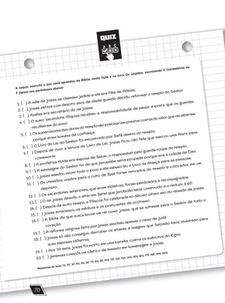 QUIZ
70
A seguir, exercite o que você aprendeu na Bíblia, nesta lição e no livro Os Ungidos, escrevendo V (verdadeiro) ou
F (falso) nos parênteses abaixo:
1. ( ) A mãe de Josias se chamava Jedida e ela era filha de Adaías.
2. ( ) Josias estava com dezoito anos de idade quando decidiu reformar o templo do Senhor.
3. ( ) Azalias era secretário do rei Josias.
4. ( ) O sumo sacerdote Hilquias recebeu a responsabilidade de pesar a prata que os guardas
recolheram do povo.
5. ( ) Ossupervisoresdasobrasdotemplonãoprecisariamprestarcontasdovalorquereceberam
porque eram homens de confiança.
6. ( ) O Livro da Lei do Senhor foi encontrado por Safã dentro do templo.
7. ( ) Depois de ouvir a leitura do Livro da Lei, Josias ficou tão feliz que marcou uma festa para
comemorar.
8. ( ) A profetisa Hulda era esposa de Salum, o responsável pelo guarda-roupa do templo.
9. ( ) A mensagem do Senhor foi de que Jerusalém seria poupada porque era a cidade de Davi.
10. ( ) Josias mandou reunir todo o povo e ele mesmo leu o Livro da Aliança para as pessoas.
11. ( ) Os utensílios usados para o culto de Baal foram retirados do templo e colocados em um
depósito.
12. ( ) Os sacerdotes anteriores, que eram idólatras, foram perdoados e reconsagrados.
13. ( ) O rei Josias demoliu o altar em Betel que Jeroboão havia construído e o reduziu a pó.
14. ( ) Depois de muito tempo, a Páscoa foi celebrada no décimo oitavo ano do reinado de Josias.
15. ( ) Josias exterminou os médiuns e os praticantes de ocultismo.
16. ( ) A Bíblia diz que nunca houve um rei como Josias, que se voltasse para o Senhor de todo o
coração.
17. ( ) A reforma religiosa feita por Josias envolveu apenas o reino de Judá.
18. ( ) Josias só não conseguiu derrubar os altares e imagens que Salomão havia levantado para
suas esposas idólatras.
19. ( ) Aos 39 anos, Josias foi morto em uma batalha contra os exércitos do Egito.
20. ( ) Jeremias compôs um cântico de lamento em homenagem a Josias.
Respostas do Quiz: 1V, 2F, 3F, 4V, 5V, 6F, 7F, 8V, 9F, 10V, 11F, 12F, 13V, 14V, 15V, 16V, 17F, 18F, 19V, 20V.
 