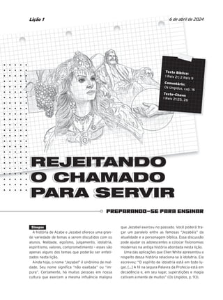 PREPARANDO-SE PARA ENSINAR
6 de abril de 2024
Lição 1
REJEITANDO
O CHAMADO
PARA SERVIR
O CHAMADO
PARA SERVIR
REJEITANDO
REJEITANDO
Texto Bíblico:
1 Reis 21; 2 Reis 9
Comentário:
Os Ungidos, cap. 16
Texto-Chave:
1 Reis 21:25, 26
Sinopse
A história de Acabe e Jezabel oferece uma gran-
de variedade de temas a serem discutidos com os
alunos. Maldade, egoísmo, julgamento, idolatria,
espiritismo, valores, comprometimento – esses são
apenas alguns dos temas que poderão ser enfati-
zados nesta lição.
Ainda hoje, o nome “Jezabel” é sinônimo de mal-
dade. Seu nome significa “não exaltada” ou “im-
pura”. Certamente, há muitas pessoas em nossa
cultura que exercem a mesma influência maligna
que Jezabel exerceu no passado. Você poderá tra-
çar um paralelo entre as famosas “Jezabéis” da
atualidade e a personagem bíblica. Essa discussão
pode ajudar os adolescentes a colocar fisionomias
modernas na antiga história abordada nesta lição.
Uma das aplicações que Ellen White apresentou a
respeito dessa história relaciona-se à idolatria. Ela
escreveu: “O espírito de idolatria está em todo lu-
gar. [...] A fé na segura Palavra da Profecia está em
decadência e, em seu lugar, superstições e magia
cativam a mente de muitos” (Os Ungidos, p. 93).
 