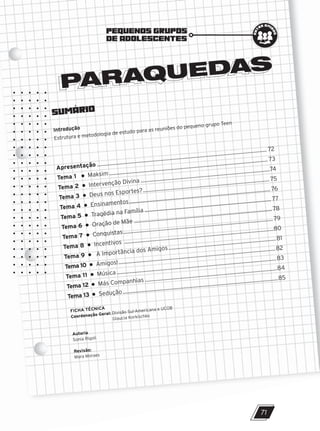 SUMÁRIO
Introdução
Estrutura e metodologia de estudo para as reuniões do pequeno grupo Teen
PARAQUEDAS
PARAQUEDAS
PEQUENOS GRUPOS
DE ADOLESCENTES
e
n
t
re ami
g
o
s
Apresentação ..................................................................................................................... 72
Tema 1 Maksim ............................................................................................................. 73
Tema 2 Intervenção Divina .........................................................................................74
Tema 3 Deus nos Esportes?....................................................................................... 75
Tema 4 Ensinamentos................................................................................................. 76
Tema 5 Tragédia na Família ....................................................................................... 77
Tema 6 Oração de Mãe ............................................................................................... 78
Tema 7 Conquistas....................................................................................................... 79
Tema 8 Incentivos .......................................................................................................80
Tema 9 A Importância dos Amigos..........................................................................81
Tema 10 Amigos!............................................................................................................82
Tema 11 Música..............................................................................................................83
Tema 12 Más Companhias ...........................................................................................84
Tema 13 Sedução...........................................................................................................85
FICHA TÉCNICA
Coordenação Geral: Divisão Sul-Americana e UCOB
Glaucia Korkischko
Autoria
Sonia Rigoli
Revisão:
Mara Moraes
71
10/11/2023 11:00
P1 47600 – Auxiliar dos Adolescentes 2Trim. 2024
P1
P2
P3
 