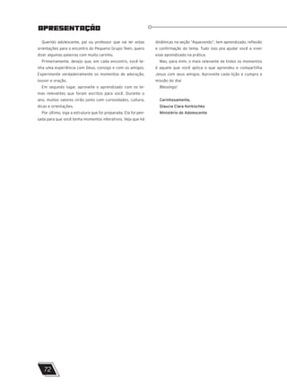 Querido adolescente, pai ou professor que vai ler estas
orientações para o encontro do Pequeno Grupo Teen, quero
dizer algumas palavras com muito carinho.
Primeiramente, desejo que, em cada encontro, você te-
nha uma experiência com Deus, consigo e com os amigos.
Experimente verdadeiramente os momentos de adoração,
louvor e oração.
Em segundo lugar, aproveite o aprendizado com os te-
mas relevantes que foram escritos para você. Durante o
ano, muitos valores virão junto com curiosidades, cultura,
dicas e orientações.
Por último, siga a estrutura que foi preparada. Ela foi pen-
sada para que você tenha momentos interativos. Veja que há
APRESENTAÇÃO
dinâmicas na seção “Aquecendo”, tem aprendizado, reflexão
e confirmação do tema. Tudo isso pra ajudar você a viver
esse aprendizado na prática.
Mas, para mim, o mais relevante de todos os momentos
é aquele que você aplica o que aprendeu e compartilha
Jesus com seus amigos. Aproveite cada lição e cumpra a
missão do dia!
Blessings!
Carinhosamente,
Glaucia Clara Korkischko
Ministério do Adolescente
72
 