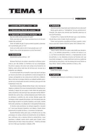 1. Louvando (Recepção e louvor – 10’)
2. Relembrando (Revisão da semana – 5’)
3. Aquecendo (Dinâmica de introdução – 5’)
Que leis estão sendo postas em ação?
Solte uma bola do alto. O que aconteceria se a lei da gra-
vidade não existisse?
Solte um balão de gás. O que acontece quando a densida-
de é aumentada pelo ar frio?
Como um avião sobe se ele é mais pesado que o ar?
Quem criou as leis da natureza e as faz funcionar?
4. Aprendendo
Debate/Aplicações práticas – 20’
Nickolai Panchuck era pastor adventista na Rússia comu-
nista e, por não delatar os membros da sua congregação,
foi preso e passou oito anos num campo de prisioneiros na
Sibéria, onde sofreu todo tipo de torturas por recusar-se a
trabalhar aos sábados.
O coronel propôs-lhe um desafio: trazer dez barris de água
por dia de uma fonte a um quilômetro e meio do depósito do
campo, carregando-os nas costas de um velho boi, o Maksim.
Mas os dez barris de água relativos ao sábado também preci-
sariam ser armazenados durante a semana, para que ele não
trabalhasse nesse dia.
Na primeira semana, Nikolai tentou forçar o boi, mas esse se
negava a colaborar. Ele orava incessantemente e trabalhava du-
ramente. E depois de orar quase a noite inteira de quinta para
sexta, encontrou o boi já em pé, logo cedo pela manhã. Diferen-
temente dos outros dias, o animal disparava para frente como
se estivesse a caminho de uma corrida. Nickolai quase não
conseguiu comer naquele dia porque o boi mal parava para ele
descarregar os barris na cozinha. Quando o sol se pôs, a tarefa
tinha sido cumprida, e no sábado ele e o boi puderam descansar.
A mesma coisa aconteceu na semana seguinte e durante
os 7 anos que Nickolai trabalhou com Maksin. Diante desse
testemunho do poder de Deus, o cozinheiro foi batizado.
Quando Nickolai voltou para casa, a influência de sua vida
prosseguiu no campo, através do testemunho do boi Maksin,
que continuou com a mesma rotina às sextas-feiras, e que
guardava o sábado, sendo assim usado pelo Criador como
testemunha em favor desse dia especial. – História extraída
do livro O Boi que Guardava o Sábado, CPB.
TEMA 1
TEMA 1
MAKSIM
5. Refletindo
Você já se sentiu impactado pelo testemunho da natureza?
Muita gente admira a “inteligência” de seu animal de es-
timação. Cite alguns dos animais que Salomão observou no
livro de Provérbios.
O Salmo 19 e o Salmo 8:3-8 afirmam que o céu testemu-
nha de Deus como Criador. Você concorda?
Como você provaria a existência de Deus usando a natu-
reza e suas leis? (Salmo 104:5-9; Salmo 74:17; Gênesis 1:14)
6. Confirmando – 5’
“Deus é amor, está escrito sobre cada botão que desabro-
cha, [...] os amáveis passarinhos, a encher de música o ar,
[...] as flores de delicados matizes [...] impregnando os ares
de perfume, [...] as altaneiras árvores da floresta com sua
luxuriante ramagem [...] todos testificam da terna e paternal
solicitude de nosso Deus, e de Seu desejo de tornar felizes os
Seus filhos” (Ellen G. White, Caminho a Cristo, p. 10).
7. Vivendo – 5’
Cante hinos sobre a Criação.
8. Aplicando
Acampar para observar as estrelas e o nascer do sol.
73
10/11/2023 11:00
P1 47600 – Auxiliar dos Adolescentes 2Trim. 2024
P1
P2
P3
 