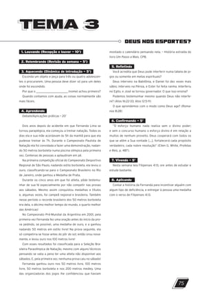 TEMA 3
TEMA 3
DEUS NOS ESPORTES?
1. Louvando (Recepção e louvor – 10’)
2. Relembrando (Revisão da semana – 5’)
3. Aquecendo (Dinâmica de introdução – 5’)
Esconda um objeto e peça para três ou quatro adolescen-
tes o procurarem. Uma pessoa deve dizer só para um deles
onde foi escondido.
Por que o __________________________(nome) achou primeiro?
Quando contamos com ajuda, as coisas normalmente são
mais fáceis.
4. Aprendendo
Debate/Aplicações práticas – 20’
Dois anos depois do acidente em que Fernanda Lima se
tornou paraplégica, ela começou a treinar natação. Todos os
dias ela e sua mãe acordavam às 5h da manhã para que ela
pudesse treinar às 7h. Durante o Campeonato Paulista de
Natação ela foi convidada a fazer uma demonstração, nadan-
do 50 metros borboleta numa piscina olímpica pela primeira
vez. Centenas de pessoas a aplaudiram em pé.
Na primeira competição oficial do Campeonato Desportivo
Regional de São Paulo, nadando estilo borboleta, ela levou o
ouro, classificando-se para o Campeonato Brasileiro no Rio
de Janeiro, onde ganhou a Medalha de Prata.
Durante os cinco anos em que foi atleta, pôde testemu-
nhar de sua fé especialmente por não competir nas provas
aos sábados. Mesmo assim conquistou medalhas e títulos
e, algumas vezes, foi campeã regional e brasileira. Também
nesse período o recorde brasileiro dos 50 metros borboleta
era dela, o décimo melhor tempo do mundo, o quarto melhor
das Américas!
No Campeonato Pré-Mundial da Argentina em 2001, pela
primeira vez Fernanda fez uma oração antes do início da pro-
va pedindo, se possível, uma medalha de ouro, e a ganhou
nadando 50 metros em estilo livre! Na prova seguinte, ela
só competiria se fosse antes do pôr do sol; então orou nova-
mente, e levou ouro nos 100 metros livre!
Com esses resultados foi classificada para a Seleção Bra-
sileira Paraolímpica de Natação, mesmo com alguns técnicos
pensando se valia a pena ter uma atleta não disponível aos
sábados. E, pela primeira vez, nenhuma prova caiu no sábado!
Fernanda ganhou ouro nos 50 metros livre, 100 metros
livre, 50 metros borboleta e nos 200 metros medley. Uma
das organizadoras dos jogos lhe confidenciou que haviam
montado o calendário pensando nela. – História extraída do
livro Um Passo a Mais, CPB.
5. Refletindo
Você acredita que Deus pode interferir numa tabela de jo-
gos ou somente em metas espirituais?
Deus interveio na Babilônia, e Daniel foi dez vezes mais
sábio; interveio na Pérsia, e Ester foi feita rainha. Interferiu
no Egito, e José se tornou governador. O que isso ensina?
Podemos testemunhar mesmo quando Deus não interfe-
re? (Atos 16:22-33; Atos 12:5-11)
O que aprendemos com o modo como Deus age? (Roma-
nos 8:28)
6. Confirmando – 5’
“O esforço humano nada realiza sem o divino poder;
e sem o concurso humano o esforço divino é em relação a
muitos de nenhum proveito. Deus cooperará com todos os
que se atêm a Sua vontade [...], fortalecerá cada propósito
verdadeiro, cada nobre resolução” (Ellen G. White, Profetas
e Reis, p. 487).
7. Vivendo – 5’
Nesta semana leia Filipenses 4:13, ore antes de estudar e
estude bastante.
8. Aplicando
Contar a história da Fernanda para incentivar alguém com
algum tipo de deficiência, e entregar à pessoa uma medalha
com o verso de Filipenses 4:13.
75
10/11/2023 11:00
P1 47600 – Auxiliar dos Adolescentes 2Trim. 2024
P1
P2
P3
 