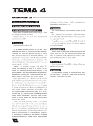 TEMA 4
TEMA 4
ENSINAMENTOS
1. Louvando (Recepção e louvor – 10’)
2. Relembrando (Revisão da semana – 5’)
3. Aquecendo (Dinâmica de introdução – 5’)
Mostre fotos dos adolescentes quando crianças e peça
que relatem um fato feliz da infância.
Lembre-os de que os pais foram muito importantes na
vida deles desde bebês!
4. Aprendendo
Debate/Aplicações práticas – 20’
Ao se despedir da mãe, já dentro do trem que a leva-
ria para Praga, capital da Tchecoslováquia, Marianne per-
cebeu em seus olhos uma profunda preocupação que só
havia observado uma ou duas vezes antes, em toda a sua
vida. Por que mamãe estava assim tão preocupada? Ma-
rianne estava partindo para a cidade grande porque tinha
sido escolhida dentre milhares para estudar em uma das
escolas especiais de Hitler.
Quando o trem começou a se mover, a mãe gritou: “Ma-
rianne, não se esqueça de Jesus.” E ela pensou: Por que
mamãe está preocupada a respeito desse assunto? Ela me
ensinou a amar a Deus, a orar, a ler a Bíblia, a cantar hinos.
Para Marianne, Deus era como a mãe e a mãe era como Deus,
e ela O imaginava com os olhos azuis escuros da mãe.
Depois que o nazismo ruiu, e Marianne fugiu de um cam-
po de trabalhos forçados, caminhando por semanas, famin-
ta e com frio, o que mais a atormentava era não se lembrar
do nome de sua mãe. Não sabia seu nome, nem conseguia
se lembrar de incidentes da infância, mas podia visualizá-la
como pessoa. Cada vez que clamava por mamãe, a visão
que tinha dela era a cena de um culto de pôr do sol. A fide-
lidade da mãe para com as coisas de Deus e especialmente
o estar sempre pronta para o pôr do sol, e dar as boas-
vindas ao sábado, impediu que Marianne enlouquecesse
naqueles dias difíceis.
Tempos mais tarde, enquanto assistia a um concerto
numa catedral, observando no teto a cena da criação de
Adão, de Michelangelo, Marianne se lembrou da mãe e o
que ela lhe ensinara sobre aquela imagem. Era como se ela
estivesse sentada em seu colo escutando novamente a ex-
plicação. Isso fez com que ela conseguisse sentir novamen-
te alguma emoção; havia paz em seu coração. A lembrança
da mãe derretera todo o frio em que sua mente estivera
aprisionada por tanto tempo. – História extraída do livro
Quando Meus Deuses Ruíram, CPB.
5. Refletindo
Qual a importância dos pais? Que lugar ocupam em sua
vida?
Qual a importância de suas palavras e ações, especialmen-
te na infância? As ordens deles refletiam preocupação com a
sua segurança? E hoje?
Por que Deus ordena honrá-los? (Êxodo 20:12; Efésios 6:1-3)
Você conhece alguém que se livrou de problemas seguindo
os conselhos dos pais?
6. Confirmando – 5’
“Não há melhor recomendação neste mundo para um filho
do que honrar seus pais, nem melhor registro nos livros dos
Céus do que ter ele amado e honrado seu pai e sua mãe”
(Ellen G. White, Conselhos aos Idosos, p. 54).
7. Vivendo – 5’
Nessa semana decore Êxodo 20:12 e pratique atitudes que
possam honrar os pais.
8. Aplicando
Peça aos pais que escrevam um bilhete com o que dese-
jam para o filho, e convide-os a lerem diante de todos, na
classe dos adolescentes ou na igreja.
76
 