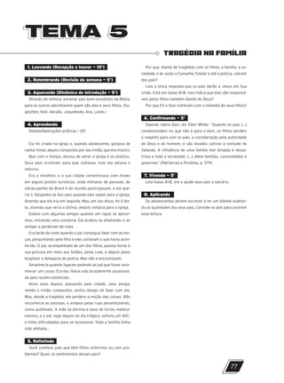 TEMA 5
TEMA 5
TRAGÉDIA NA FAMÍLIA
1. Louvando (Recepção e louvor – 10’)
2. Relembrando (Revisão da semana – 5’)
3. Aquecendo (Dinâmica de introdução – 5’)
Através de mímica, encenar pais bem-sucedidos da Bíblia,
para os outros adivinharem quem são eles e seus filhos. (Su-
gestões: Noé, Abraão, Joquebede, Ana, Loide.)
4. Aprendendo
Debate/Aplicações práticas – 20’
Ela foi criada na igreja e, quando adolescente, gostava de
cantar hinos, alguns compostos por seu irmão, que era músico.
Mas com o tempo, deixou de amar a igreja e se afastou.
Seus pais insistiam para que voltasse, mas ela adiava o
retorno.
Era o réveillon, e a sua cidade comemorava com shows
em alguns pontos turísticos, onde milhares de pessoas, de
várias partes do Brasil e do mundo participavam, e ela que-
ria ir. Despediu-se dos pais quando eles saíam para a igreja,
dizendo que ela iria em seguida. Mas, em vez disso, foi à fes-
ta, dizendo que seria a última, depois voltaria para a igreja.
Estava com algumas amigas quando um rapaz se aproxi-
mou, iniciando uma conversa. Ela acabou se afastando, e as
amigas a perderam de vista.
Era tarde da noite quando o pai conseguiu falar com as mo-
ças, perguntando pela filha e elas contaram o que havia acon-
tecido. O pai, acompanhado de um dos filhos, passou horas à
sua procura em meio aos foliões, pelas ruas, e depois pelos
hospitais e delegacia de polícia. Mas não a encontraram.
Amanhecia quando ligaram pedindo ao pai que fosse reco-
nhecer um corpo. Era ela. Havia sido brutalmente assassina-
da pelo recém-conhecido.
Nove anos depois, passando pela cidade, uma amiga,
vendo o irmão compositor, sentiu desejo de falar com ele.
Mas, desde a tragédia, ele perdera a noção das coisas. Não
reconhecia as pessoas, e andava pelas ruas perambulando,
como autômato. A mãe só dormia à base de fortes medica-
mentos, e o pai, logo depois do dia trágico, sofrera um AVC,
e tinha dificuldades para se locomover. Toda a família tinha
sido afetada...
5. Refletindo
Você conhece pais que têm filhos enfermos ou com pro-
blemas? Quais os sentimentos desses pais?
Por que, diante de tragédias com os filhos, a família, a so-
ciedade, e às vezes o Conselho Tutelar e até a polícia, cobram
dos pais?
Leia a única resposta que os pais darão a Jesus em Sua
vinda. Está em Isaías 8:18. Isso indica que eles são responsá-
veis pelos filhos também diante de Deus?
Por que Eli e Davi sofreram com a rebeldia de seus filhos?
6. Confirmando – 5’
Falando sobre Davi, diz Ellen White: “Quando os pais [...]
condescendem no que não é para o bem, os filhos perdem
o respeito para com os pais, a consideração pela autoridade
de Deus e do homem, e são levados cativos à vontade de
Satanás. A influência de uma família mal dirigida é desas-
trosa a toda a sociedade; [...] afeta famílias, comunidades e
governos” (Patriarcas e Profetas, p. 579).
7. Vivendo – 5’
Leia Isaías 8:18, ore e ajude seus pais a salvá-lo.
8. Aplicando
Os adolescentes devem escrever e ler um bilhete exaltan-
do as qualidades dos seus pais. Convide os pais para ouvirem
essa leitura.
77
10/11/2023 11:00
P1 47600 – Auxiliar dos Adolescentes 2Trim. 2024
P1
P2
P3
 
