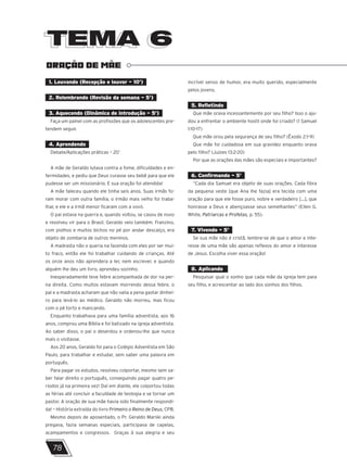 TEMA 6
TEMA 6
ORAÇÃO DE MÃE
1. Louvando (Recepção e louvor – 10’)
2. Relembrando (Revisão da semana – 5’)
3. Aquecendo (Dinâmica de introdução – 5’)
Faça um painel com as profissões que os adolescentes pre-
tendem seguir.
4. Aprendendo
Debate/Aplicações práticas – 20’
A mãe de Geraldo lutava contra a fome, dificuldades e en-
fermidades, e pediu que Deus curasse seu bebê para que ele
pudesse ser um missionário. E sua oração foi atendida!
A mãe faleceu quando ele tinha seis anos. Suas irmãs fo-
ram morar com outra família, o irmão mais velho foi traba-
lhar, e ele e a irmã menor ficaram com a vovó.
O pai estava na guerra e, quando voltou, se casou de novo
e resolveu vir para o Brasil. Geraldo veio também. Franzino,
com piolhos e muitos bichos no pé por andar descalço, era
objeto de zombaria de outros meninos.
A madrasta não o queria na fazenda com eles por ser mui-
to fraco, então ele foi trabalhar cuidando de crianças. Até
os onze anos não aprendera a ler, nem escrever, e quando
alguém lhe deu um livro, aprendeu sozinho.
Inesperadamente teve febre acompanhada de dor na per-
na direita. Como muitos estavam morrendo dessa febre, o
pai e a madrasta acharam que não valia a pena gastar dinhei-
ro para levá-lo ao médico. Geraldo não morreu, mas ficou
com o pé torto e mancando.
Enquanto trabalhava para uma família adventista, aos 16
anos, comprou uma Bíblia e foi batizado na igreja adventista.
Ao saber disso, o pai o deserdou e ordenou-lhe que nunca
mais o visitasse.
Aos 20 anos, Geraldo foi para o Colégio Adventista em São
Paulo, para trabalhar e estudar, sem saber uma palavra em
português.
Para pagar os estudos, resolveu colportar, mesmo sem sa-
ber falar direito o português, conseguindo pagar quatro pe-
ríodos já na primeira vez! Daí em diante, ele colportou todas
as férias até concluir a faculdade de teologia e se tornar um
pastor. A oração de sua mãe havia sido finalmente respondi-
da! – História extraída do livro Primeiro o Reino de Deus, CPB.
Mesmo depois de aposentado, o Pr. Geraldo Marski ainda
pregava, fazia semanas especiais, participava de capelas,
acampamentos e congressos. Graças à sua alegria e seu
incrível senso de humor, era muito querido, especialmente
pelos jovens.
5. Refletindo
Que mãe orava incessantemente por seu filho? Isso o aju-
dou a enfrentar o ambiente hostil onde foi criado? (1 Samuel
1:10-17)
Que mãe orou pela segurança de seu filho? (Êxodo 2:1-9)
Que mãe foi cuidadosa em sua gravidez enquanto orava
pelo filho? (Juízes 13:2-20)
Por que as orações das mães são especiais e importantes?
6. Confirmando – 5’
“Cada dia Samuel era objeto de suas orações. Cada fibra
da pequena veste [que Ana lhe fazia] era tecida com uma
oração para que ele fosse puro, nobre e verdadeiro [...], que
honrasse a Deus e abençoasse seus semelhantes” (Ellen G.
White, Patriarcas e Profetas, p. 55).
7. Vivendo – 5’
Se sua mãe não é cristã, lembre-se de que o amor e inte-
resse de uma mãe são apenas reflexos do amor e interesse
de Jesus. Escolha viver essa oração!
8. Aplicando
Pesquisar qual o sonho que cada mãe da igreja tem para
seu filho, e acrescentar ao lado dos sonhos dos filhos.
78
 