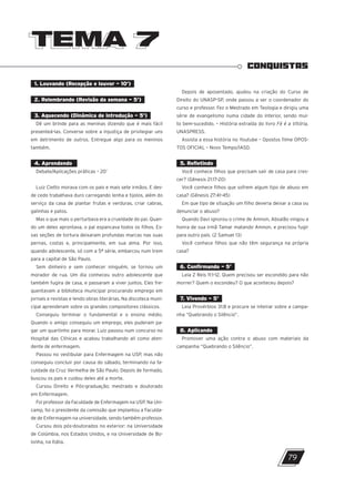TEMA 7
TEMA 7
CONQUISTAS
1. Louvando (Recepção e louvor – 10’)
2. Relembrando (Revisão da semana – 5’)
3. Aquecendo (Dinâmica de introdução – 5’)
Dê um brinde para as meninas dizendo que é mais fácil
presenteá-las. Converse sobre a injustiça de privilegiar uns
em detrimento de outros. Entregue algo para os meninos
também.
4. Aprendendo
Debate/Aplicações práticas – 20’
Luiz Cietto morava com os pais e mais sete irmãos. E des-
de cedo trabalhava duro carregando lenha e tijolos, além do
serviço da casa de plantar frutas e verduras, criar cabras,
galinhas e patos.
Mas o que mais o perturbava era a crueldade do pai. Quan-
do um deles aprontava, o pai espancava todos os filhos. Es-
sas seções de tortura deixaram profundas marcas nas suas
pernas, costas e, principalmente, em sua alma. Por isso,
quando adolescente, só com a 5ª série, embarcou num trem
para a capital de São Paulo.
Sem dinheiro e sem conhecer ninguém, se tornou um
morador de rua. Um dia conheceu outro adolescente que
também fugira de casa, e passaram a viver juntos. Eles fre-
quentavam a biblioteca municipal procurando emprego em
jornais e revistas e lendo obras literárias. Na discoteca muni-
cipal aprenderam sobre os grandes compositores clássicos.
Conseguiu terminar o fundamental e o ensino médio.
Quando o amigo conseguiu um emprego, eles puderam pa-
gar um quartinho para morar. Luiz passou num concurso no
Hospital das Clínicas e acabou trabalhando ali como aten-
dente de enfermagem.
Passou no vestibular para Enfermagem na USP, mas não
conseguiu concluir por causa do sábado, terminando na fa-
culdade da Cruz Vermelha de São Paulo. Depois de formado,
buscou os pais e cuidou deles até a morte.
Cursou Direito e Pós-graduação; mestrado e doutorado
em Enfermagem.
Foi professor da Faculdade de Enfermagem na USP. Na Uni-
camp, foi o presidente da comissão que implantou a Faculda-
de de Enfermagem na universidade, sendo também professor.
Cursou dois pós-doutorados no exterior: na Universidade
de Colúmbia, nos Estados Unidos, e na Universidade de Bo-
lonha, na Itália.
Depois de aposentado, ajudou na criação do Curso de
Direito do UNASP-SP, onde passou a ser o coordenador do
curso e professor. Fez o Mestrado em Teologia e dirigiu uma
série de evangelismo numa cidade do interior, sendo mui-
to bem-sucedido. – História extraída do livro Fé é a Vitória,
UNASPRESS.
Assista a essa história no Youtube – Opostos filme OPOS-
TOS OFICIAL – Novo Tempo/IASD.
5. Refletindo
Você conhece filhos que precisam sair de casa para cres-
cer? (Gênesis 21:17-20)
Você conhece filhos que sofrem algum tipo de abuso em
casa? (Gênesis 27:41-45)
Em que tipo de situação um filho deveria deixar a casa ou
denunciar o abuso?
Quando Davi ignorou o crime de Amnon, Absalão vingou a
honra de sua irmã Tamar matando Amnon, e precisou fugir
para outro país. (2 Samuel 13)
Você conhece filhos que não têm segurança na própria
casa?
6. Confirmando – 5’
Leia 2 Reis 11:1-12. Quem precisou ser escondido para não
morrer? Quem o escondeu? O que aconteceu depois?
7. Vivendo – 5’
Leia Provérbios 31:8 e procure se inteirar sobre a campa-
nha “Quebrando o Silêncio”.
8. Aplicando
Promover uma ação contra o abuso com materiais da
campanha “Quebrando o Silêncio”.
79
10/11/2023 11:00
P1 47600 – Auxiliar dos Adolescentes 2Trim. 2024
P1
P2
P3
 
