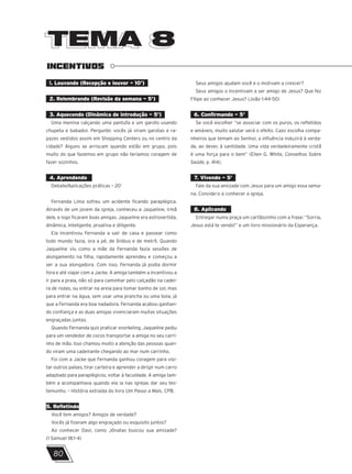 TEMA 8
TEMA 8
INCENTIVOS
1. Louvando (Recepção e louvor – 10’)
2. Relembrando (Revisão da semana – 5’)
3. Aquecendo (Dinâmica de introdução – 5’)
Uma menina calçando uma pantufa e um garoto usando
chupeta e babador. Pergunte: vocês já viram garotas e ra-
pazes vestidos assim em Shopping Centers ou no centro da
cidade? Alguns se arriscam quando estão em grupo, pois
muito do que fazemos em grupo não teríamos coragem de
fazer sozinhos.
4. Aprendendo
Debate/Aplicações práticas – 20’
Fernanda Lima sofreu um acidente ficando paraplégica.
Através de um jovem da igreja, conheceu a Jaqueline, irmã
dele, e logo ficaram boas amigas. Jaqueline era extrovertida,
dinâmica, inteligente, proativa e diligente.
Ela incentivou Fernanda a sair de casa e passear como
todo mundo fazia, ora a pé, de ônibus e de metrô. Quando
Jaqueline viu como a mãe da Fernanda fazia sessões de
alongamento na filha, rapidamente aprendeu e começou a
ser a sua alongadora. Com isso, Fernanda já podia dormir
fora e até viajar com a Jacke. A amiga também a incentivou a
ir para a praia, não só para caminhar pelo calçadão na cadei-
ra de rodas, ou entrar na areia para tomar banho de sol, mas
para entrar na água, sem usar uma prancha ou uma boia, já
que a Fernanda era boa nadadora. Fernanda acabou ganhan-
do confiança e as duas amigas vivenciaram muitas situações
engraçadas juntas.
Quando Fernanda quis praticar snorkeling, Jaqueline pediu
para um vendedor de cocos transportar a amiga no seu carri-
nho de mão. Isso chamou muito a atenção das pessoas quan-
do viram uma cadeirante chegando ao mar num carrinho.
Foi com a Jacke que Fernanda ganhou coragem para visi-
tar outros países, tirar carteira e aprender a dirigir num carro
adaptado para paraplégicos, voltar à faculdade. A amiga tam-
bém a acompanhava quando ela ia nas igrejas dar seu tes-
temunho. – História extraída do livro Um Passo a Mais, CPB.
5. Refletindo
Você tem amigos? Amigos de verdade?
Vocês já fizeram algo engraçado ou esquisito juntos?
Ao conhecer Davi, como Jônatas buscou sua amizade?
(1 Samuel 18:1-4)
Seus amigos ajudam você e o motivam a crescer?
Seus amigos o incentivam a ser amigo de Jesus? Que fez
Filipe ao conhecer Jesus? (João 1:44-50)
6. Confirmando – 5’
Se você escolher “se associar com os puros, os refletidos
e amáveis, muito salutar será o efeito. Caso escolha compa-
nheiros que temam ao Senhor, a influência induzirá à verda-
de, ao dever, à santidade. Uma vida verdadeiramente cristã
é uma força para o bem” (Ellen G. White, Conselhos Sobre
Saúde, p. 414).
7. Vivendo – 5’
Fale da sua amizade com Jesus para um amigo essa sema-
na. Convide-o a conhecer a igreja.
8. Aplicando
Entregar numa praça um cartãozinho com a frase: “Sorria,
Jesus está te vendo!” e um livro missionário da Esperança.
80
 