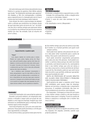 Aquecimento e quebra-gelo
“Torre”
Leve alguns objetos de cozinha para a classe.
Podem ser copos, potes, tigelas, jarras, etc. Peça
que cada participante pegue apenas dois tipos de
objetos e construa uma torre bem alta, tanto quan-
to puder. Conceda um tempo de 5 minutos. Vence
o adolescente que fizer a torre mais alta utilizando
apenas dois tipos de objetos.
Use a dinâmica para introduzir brevemente o
tema, perguntando o que foi mais difícil ou fácil na
construção. Ajude os adolescentes a concluírem so-
bre a importância de uma boa base para construir
uma torre. Compare com a história de Acabe, em que
o rei constrói um legado não mais baseado em prin-
cípios divinos sólidos, mas em ganância e idolatria.
ENSINANDO
9
Um outro tema que vem à tona naturalmente nessa
história é o perigo do egoísmo. Ellen White salienta
que Acabe “foi totalmente dominado pelo egoísmo”
(Os Ungidos, p. 90). Em contraposição, o antídoto
para o egocentrismo é o chamado para servir. Esse é
o tema que terá mais destaque neste material.
Este estudo lhe dará a oportunidade de debater
sobre a atitude que predomina nos tempos atuais
de que tudo deve girar em torno do “eu”. As histó-
rias dos reis e rainhas antigos que adoravam ídolos
e a si próprios nos lembram de que há uma maneira
melhor de viver. Na verdade, tudo se resume em
servir a Deus.
Objetivos
Os alunos deverão:
• Entender a relação entre o egocentrismo e a infe-
licidade. Em contrapartida, verão a relação entre
o serviço e a felicidade. (Saber)
• Sentir o vazio de uma vida centrada no “eu”.
(Sentir)
• Ser desafiados a servir. (Responder)
Para explorar
• O julgamento
• Egoísmo
• Valores
2. Seu melhor amigo, que uma vez salvou a sua vida.
3. A mulher ou o homem perfeito com quem você
sempre sonhou.
Você pode levar apenas uma pessoa em seu car-
ro e não pode voltar novamente para o ponto de
ônibus. Para quem você oferecerá a carona?
Você pode encontrar argumentos persuasivos
para cada uma das três pessoas. Você poderia es-
colher a senhora idosa porque ela está morrendo
e, portanto, você deveria salvá-la. Ou, você poderia
levar o seu melhor amigo, que uma vez salvou a
sua vida, e essa seria a chance perfeita de retribuir
o que ele fez. No entanto, pode ser que você nunca
mais encontre o par perfeito, então por que perder
essa oportunidade de vida?
[NOTA AO PROFESSOR: DÊ ALGUNS MINUTOS
AOS ALUNOS PARA DISCUTIREM O PROBLEMA
COM O COLEGA MAIS PRÓXIMO.]
Você gostaria de saber a resposta certa? Havia
200 candidatos para aquela vaga de emprego.
Apenas um escreveu a resposta que o empresário
procurava. O candidato contratado não teve ne-
nhum problema em encontrar uma resposta.
Ele respondeu: “Entregaria a chave do carro para
o meu melhor amigo e pediria a ele que levasse a
senhora idosa para o hospital. Ficaria no ponto de
ônibus e esperaria a condução com a mulher dos
meus sonhos.”
Ensinando a história
Uma ponte para a história
Pergunte aos alunos se alguém encontrou a mes-
ma resposta. Em seguida, comente, usando suas
próprias palavras:
Ilustração
Conte esta ilustração com suas próprias palavras:
Durante o processo seletivo, um empresário des-
creveu a situação a seguir para um grupo de can-
didatos a uma vaga de emprego. Imagine que você
estivesse se candidatando para o emprego. De que
maneira agiria nesta situação?
Você está dirigindo seu carro em uma noite tem-
pestuosa. Passa pelo ponto de ônibus e vê três pes-
soas aguardando a condução:
1. Uma senhora idosa, que parece estar para morrer.
47600 – Auxiliar dos Adolescentes 2Trim. 2024
10/11/2023 11:00
P3
 