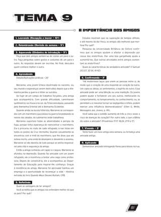 TEMA 9
TEMA 9
A IMPORTÂNCIA DOS AMIGOS
1. Louvando (Recepção e louvor – 10’)
2. Relembrando (Revisão da semana – 5’)
3. Aquecendo (Dinâmica de introdução – 5’)
Peça que dois amigos sentem-se de costas um para o ou-
tro. Faça perguntas sobre gostos e costumes de um para o
outro. As respostas devem ser escritas. No final, descubra
quem conhece melhor o outro.
4. Aprendendo
Debate/Aplicações práticas – 20’
Marianne, uma jovem tcheca doutrinada no nazismo, viu
seu mundo e esperanças serem destruídos depois que a Ale-
manha perdeu a guerra e Hitler se suicidou.
Ao fugir de um campo de trabalhos forçados, uma amiga
quis acompanhá-la. Com grande dificuldade, caminharam
quilômetros na chuva e no sol, da Tchecoslováquia, passando
pela Alemanha Oriental até à Alemanha Ocidental.
Quando ainda na escola hitlerista, Marianne se correspon-
dia com um marinheiro que estava na guerra torpedeando os
navios dos aliados, do submarino onde trabalhava.
Marianne suportara todas as adversidades e perigos da
fuga, porque tinha esperança de reencontrar o marinheiro.
Ela o procurou no rosto de cada refugiado, e nas listas em
todos os postos da Cruz Vermelha. Quando casualmente se
encontrou com a irmã do marinheiro, que lhe disse que ele
estava morto, uma onda de desespero e desalento a assolou.
Marianne só não desistiu de tudo porque se sentia responsá-
vel pela vida e segurança da amiga.
Então a amiga conheceu um rapaz e o seguiu. Marianne se
afundou na depressão. Quando fez amizade com um jovem
refugiado, ele a incentivou a tentar uma vaga como profes-
sora. Depois de convencê-la, ele a acompanhou ao Depar-
tamento de Educação para inspirar-lhe confiança. Graças
à insistência do amigo, Marianne foi aprovada! Ganhou um
emprego e a oportunidade de recomeçar a vida! – História
extraída do livro Quando Meus Deuses Ruíram, CPB.
5. Refletindo
Quais as vantagens de ter amigos?
Você acredita que os amigos nos entendem melhor do que
os pais? Por quê?
Estudos mostram que na superação de tempos difíceis,
e até mesmo da dor física, os amigos são melhores que mor-
fina! Por quê?
Pesquisa da Universidade Britânica de Oxford confir-
mou que os amigos ajudam a afastar a depressão por
causa das endorfinas. Dar uma boa gargalhada ajuda a
aumentá-las. Que outras atividades entre amigos aumen-
tam as endorfinas?
Quais as características da verdadeira amizade? (1 Samuel
20:3,17, 32-34, 41-42)
6. Confirmando – 5’
“Há misteriosos laços que unem as pessoas entre si, de
modo que o coração de uma responde ao coração da outra.
Um capta as ideias, os sentimentos, o espírito do outro. Essa
amizade pode ser uma bênção ou uma maldição. Os jovens
podem ajudar e fortalecer uns aos outros, melhorando no
comportamento, no temperamento, no conhecimento; ou, se
permitem a si mesmos tornar-se negligentes e infiéis, podem
exercer uma influência desmoralizadora” (Ellen G. White,
Mensagens aos Jovens, p. 411).
Você sabia que a solidão aumenta de três a cinco vezes o
risco de doenças do coração? Por outro lado, o que a Bíblia
diz sobre a amizade? (Provérbios 17:17; 18:24; 27:9 e 17)
7. Vivendo – 5’
Tente fazer um novo amigo esta semana, ou fortaleça uma
amizade antiga.
8. Aplicando
Demonstrar amizade entregando flores para idosos na rua.
81
10/11/2023 11:00
P1 47600 – Auxiliar dos Adolescentes 2Trim. 2024
P1
P2
P3
 