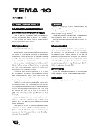 TEMA 10
TEMA 10
AMIGOS!
1. Louvando (Recepção e louvor – 10’)
2. Relembrando (Revisão da semana – 5’)
3. Aquecendo (Dinâmica de introdução – 5’)
Levar um vaso com flor plantada. O que precisa para con-
servá-la sempre bonita? Água, sol, adubo? E para matá-la?
O que corrompe uma pessoa? Poluição, dinheiro, posição
social, dependência química, amigos?
4. Aprendendo – 20’
Debate/Aplicações práticas – 20’
Melissa Branson morava com seus pais num lugar remoto
do Texas no início da colonização do oeste norte-americano,
quando índios comanches entraram em sua casa, mataram a
sua mãe e dois empregados, roubaram pertences, e levaram
a ela e a irmãzinha, que não sobreviveu.
Mais ou menos na mesma época, um menino de uma famí-
lia vizinha, Thad Conway, de 12 anos, também foi capturado
por índios comanches, e eles se encontraram casualmente,
pois cada um vivia numa tribo diferente.
Thad fez um plano para fuga dos dois, e, no dia da fuga,
fez Melissa montar em sua égua, que também tinha sido rou-
bada pelos índios muitas vezes, e, como todas as vezes ela
conseguia voltar para casa, Thad tinha certeza de que ela
levaria Melissa de volta.
Thad fugiu em outro cavalo, mas, dois dias depois, os ín-
dios os encontraram. Thad conseguiu enganá-los, separan-
do-se de Melissa, indo em uma direção totalmente oposta.
Quando Thad finalmente foi encontrado num Forte, onde
foi comprado dos índios por um casal de missionários, e
pôde voltar para casa, descobriu que Melissa nunca havia
retornado.
Isso porque depois de terem se separado na fuga, ela de-
satendera a ordem de Thad de deixar que a mula a levasse
de volta para a casa, e acabou capturada por outra tribo de
índios, os tonkawas.
Thad, agora com 14 anos, foi com o irmão e um patrulheiro
amigo procurar Melissa. E ela foi encontrada, comprada e li-
bertada com muita dificuldade, porque um dos índios queria
se casar com ela. – História extraída do livro O Garoto Sar-
dento e os Comanches, CPB.
5. Refletindo
Melissa foi salva graças ao amigo. Você tem amigos tão
fiéis assim? (2 Samuel 1:26, 2 Samuel 9:1)
Você conhece os que são “amigos” só quando essa amiza-
de oferece algum tipo de vantagem?
Thad e Melissa solidificaram a amizade entre eles e com
Deus. Seus amigos levam você para perto de Deus?
Quais as consequências das más amizades de Sansão, Ro-
boão e Diná?
6. Confirmando – 5’
Como o lírio, “embora rodeados de influências que tende-
riam a corromper a moral e atrair a ruína, podemos recusar
ser corrompidos, nos colocando onde as más companhias
não pervertem nosso coração. Procurem se unir aos que
estejam trabalhando em direção ascendente com passos fir-
mes. Façam amizade com aqueles que amam a Deus; pois
esses nobres e firmes caracteres são representados pelo lírio
que abre suas puras flores na superfície do lago” (Ellen G.
White, Mensagens aos Jovens, p. 423)
7. Vivendo – 5’
Analise seus amigos à luz do Salmo 1. Vocês estão firmes
ou são como palha jogados ao vento de modas e filosofias?
8. Aplicando
Realizar a campanha contra o bullying numa escola.
82
 