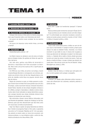 TEMA 11
TEMA 11
MÚSICA
1. Louvando (Recepção e louvor – 10’)
2. Relembrando (Revisão da semana – 5’)
3. Aquecendo (Dinâmica de introdução – 5’)
Coloque tinta branca e tinta preta na mesma proporção,
num copo. É possível voltar a ser tinta branca de novo?
Um pouco de mentira numa verdade, faz da mentira
verdade?
Um pouco de impureza numa mente limpa, corrompe
a mente?
4. Aprendendo – 20’
Debate/Aplicações práticas – 20’
Ivor Myers nasceu na Jamaica e, aos seis anos, se mudou
para os Estados Unidos. Ele gostava de filmes de super-he-
róis e de terror.
Aos sete anos, ganhou uma Bíblia de aniversário e
descobriu o Apocalipse num filme assustador na televi-
são. Mais tarde uma prima explicou-lhe o significado do
número 666.
Em 1994 Ivor, seu irmão, um primo e um amigo, criaram
a banda Boogie Monsters e conseguiram um contrato, gra-
vando seu primeiro disco de hip hop. Naquela época o es-
pírito de rebelião contra Deus era popular através desse
tipo de música.
Depois de convencer os pais, os irmãos pararam os estu-
dos e foram morar em New York numa grande casa com 20 a
30 amigos. Juntos escreviam músicas, fumavam maconha e
faziam festas. Quando um dos amigos drogados começou a
ler a Bíblia, a pregar o Apocalipse, o sábado e outras coisas,
muitos deles foram batizados na Igreja Adventista e passa-
ram a pregar durante seus shows, tentando misturar letra
religiosa na melodia das suas músicas.
Nas entrevistas citavam versos bíblicos misturados com
sua filosofia de igualdade, e desejo de mudança no hip hop.
Demorou para que eles descobrissem que não tinha como
unir essas duas correntes de pensamento.
Hoje Yvor Myers é pastor da Igreja Adventista do Sétimo
Dia. É diretor do programa Power of the Lamb, e apresenta
uma série na TV chamada “Batalhas da Fé”. Em suas pales-
tras adverte os jovens sobre os riscos de se envolver com
músicas profanas, e a sua influência sobre o estilo de vida.
História extraída do livro Novo Ritmo, CPB.
5. Refletindo
Hinos têm o poder de transformar pessoas? (1 Samuel
16:23)
Música profana pode transformar pessoas? (Êxodo 32:1-7)
O que acontece ao unir melodia comum com letra religio-
sa? “A conformidade aos costumes mundanos converte a
igreja ao mundo; jamais converte o mundo a Cristo” (Ellen
G. White, O Grande Conflito, p. 509).
6. Confirmando – 5’
“Anjos estão observando jovens cristãos ao som de mú-
sica vocal e instrumental. A canção é leviana, própria para
dançar. Os anjos se afastam tristes, chorando, e as trevas
envolvem os que estão na casa. A música tem ocupado as
horas que deveriam ser dedicadas à oração. É um ídolo para
muitos. [...] Satanás não se opõe a música, desde que possa
torná-la um canal de acesso à mente dos jovens. Tudo que
desvia a mente de Deus, e ocupa o tempo que deveria ser
usado para o Seu serviço, serve aos fins de Satanás” (Adap.
Mensagem aos Jovens, p. 295).
7. Vivendo – 5’
Analise o tipo de música, e o tempo que você gasta com
ela, e se tem ajudado você a pregar o evangelho.
8. Aplicando
Promover um debate sobre diferentes estilos musicais e
como eles influenciam nos costumes, vestuário, palavras e
estilos de vida.
83
10/11/2023 11:00
P1 47600 – Auxiliar dos Adolescentes 2Trim. 2024
P1
P2
P3
 