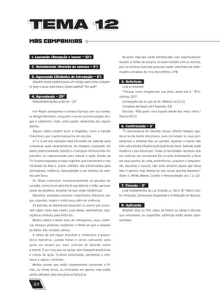 TEMA 12
TEMA 12
MÁS COMPANHIAS
1. Louvando (Recepção e louvor – 10’)
2. Relembrando (Revisão da semana – 5’)
3. Aquecendo (Dinâmica de introdução – 5’)
Alguém numa cadeira puxa um amigo para cima, enquan-
to este o puxa para baixo. Quem ganha? Por quê?
4. Aprendendo – 20’
Debate/Aplicações práticas – 20’
Ivor Myers compunha e cantava hip-hop com sua banda,
os Boogie Monsters, enquanto vivia em promiscuidade, dro-
gas e satanismo. Hoje, como pastor adventista, faz alguns
alertas:
Alguns vídeos podem levar a tragédias, como a canção
Columbine, que inspira massacres em escolas.
A TV é um dos métodos mais eficientes de Satanás para
comunicar suas características. As imagens produzem um
efeito potencialmente hipnótico e perigoso introduzindo im-
pressões no subconsciente para induzir a ação. Diante da
TV ficamos expostos a maus espíritos que transferem o mal
retratado na tela e, assim, milhões são influenciados pela
pornografia, violência, sensualidade e um sistema de valo-
res sem Deus.
Os filmes estimulam inconscientemente os pecados do
coração, como torcer pelo herói que detona o vilão; apreciar
cenas de adultério, envolver-se nas cenas românticas.
Desenhos animados ensinam o espiritismo, feitiçaria, ma-
gos, duendes, magia e misticismo, além de violência.
As estrelas de Hollywood impactam os jovens que procu-
ram saber como eles vivem, suas ideias, vestimentas, aspi-
rações e conduta, para imitá-los.
Muitos sabem e falam mais de videogames, sexo, violên-
cia, músicas profanas, modismos e filmes do que a respeito
da Bíblia. São viciados cativos.
A mídia dá um toque divertido e inofensivo à experi-
ência hipnótica, usando filmes e séries cativantes para
gerar um anseio por mais controle de Satanás sobre
a mente. É por isso que na igreja, sem imagens explosivas
e cheias de ação, ficamos entediados, perdemos o inte-
resse e alguns cochilam.
Muitos acham que estão simplesmente assistindo a fil-
mes, ou lendo livros, ou brincando em games, mas estão
sendo afetados pela bruxaria ou feitiçaria.
As artes marciais estão entretecidas com espiritualismo.
Assistir a filmes de kung fu incluem contato com os mortos,
pois os artistas marciais possuem poder sobrenatural. Infor-
mações extraídas do livro Novo Ritmo, CPB.
5. Refletindo
Leia e comente:
“Porque, como imagina em sua alma, assim ele é.” (Pro-
vérbios. 23:7)
Consequências do que se vê. (Mateus 6:22-23)
Conselho de Paulo em Filipenses 4:8.
Decisão: “Não porei coisa injusta diante dos meus olhos.”
(Salmo 101:3)
6. Confirmando – 5’
“É obra especial de Satanás, nesses últimos tempos, apo-
derar-se da mente dos jovens, para corromper os seus pen-
samentos e inflamar-lhes as paixões. Quando a mente não
está sob a direta influência do espírito de Deus, Satanás pode
moldá-la a seu bel-prazer. Todas as faculdades racionais que
ele controla, ele carnalizará. Ele se opõe diretamente a Deus
em seus pontos de vista, preferências, prazeres e despraze-
res, escolhas e buscas; não acha atrativo aquilo que Deus
ama e aprova, mas deleita-se nas coisas que Ele despreza”
(Ellen G. White, Mente, Caráter e Personalidade, vol. 1, p. 22).
7. Vivendo – 5’
Leia Fundamentos do Lar Cristão, p. 136 e 137 (Muro Con-
tra Tentação, Semeando Ilegalidade e A Sedução da Música).
8. Aplicando
Analisar dois ou três clipes de filmes ou séries e discutir
que antivalores ou sugestões satânicas estão sendo apre-
sentadas.
84
 