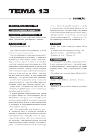 TEMA 13
TEMA 13
SEDUÇÃO
1. Louvando (Recepção e louvor – 10’)
2. Relembrando (Revisão da semana – 5’)
3. Aquecendo (Dinâmica de introdução – 5’)
Faça um pingo preto numa folha de papel. A folha continua
branca? É possível mexer numa lata de lixo e sair limpo?
4. Aprendendo – 20’
Debate/Aplicações práticas – 20’
Uma das histórias mais incríveis da Bíblia é a de José e
como ele venceu seus impulsos sexuais.
“José bem sabia qual seria a consequência da resistên-
cia. De um lado estavam o encobrimento, os favores e as
recompensas; do outro a desgraça, a prisão, a morte talvez.
Toda sua vida futura dependia da decisão do momento. Com
inexprimível ansiedade os anjos olhavam aquela cena. [...] Se
acalentássemos uma impressão habitual de que Deus vê e
ouve tudo o que fazemos e dizemos, e conserva um registro
fiel de nossas palavras e ações [...] teríamos receio de pecar.
Lembrem-se de que, onde quer que estejam, e o que quer
que façam, acham-se na presença de Deus. Nada escapa à
observação [...] Cada ato, cada palavra, cada pensamento,
é tão distintamente notado como se apenas houvesse uma
pessoa no mundo inteiro, e a atenção do Céu nela estivesse
centralizada” (Ellen G. White, Patriarcas e Profetas, p. 149).
Quantos perdem a pureza observando cenas de nudez, en-
volvidos em pornografia! Isso afeta seu relacionamento com
Deus e traz reais problemas físicos.
O jornalista Michelson Borges apresentou numa palestra
uma pesquisa feita por uma universidade da Itália, em que
70% dos homens jovens que procuram neurologistas por ter
desempenho sexual ruim admitiram o consumo frequente de
pornografia na internet. A perda da libido acontece porque
os consumidores de pornografia estão abafando a resposta
natural do cérebro ao prazer.
Já o médico psiquiatra Dr. César Vasconcelos adver-
te: “Quando uma pessoa se envolve com pornografia e
masturbação, ela estimula o cérebro a produzir um bom-
bardeio de dopamina. Em situações normais de alegria,
a dopamina é produzida e ativa os circuitos cerebrais.
Mas quando ela é xageradamente produzida, quando há
um estímulo anormal para sua liberação, ela passa a pre-
judicar o bom funcionamento da mente. O cérebro reage
e tenta se defender da agressão, bloqueando a recepção
do neurotransmissor liberado exageradamente pelo es-
tímulo pornográfico e pela masturbação. A descarga de
neurotransmissores no cérebro provocada pela mastur-
bação e pornografia é correspondente a que ocorre com
o uso de drogas como a cocaína”. – Extraído do livro Proi-
bido para Meninos, Indispensável para Meninas, p. 130.
5. Refletindo
O que a Bíblia diz sobre pensamentos impuros? (Mateus
5:28-29)
A Bíblia fala sobre imoralidade sexual? (Efésios 5:3-5)
É possível abandonar a prática? (Filipenses 4:13)
O que devo ver ou ler? (Filipenses 4:8)
6. Confirmando – 5’
“Há revistas e livros que estão se espalhando com conteú-
do banal, ocioso e enervante, impuro e degradante. Seu efei-
to não apenas envenena e arruína o espírito, mas também
corrompe e destrói a alma” (Adaptado do livro Educação,
p. 190).
Por que Deus insiste na pureza? (Mateus 5:8, Salmo 24:3-4)
7. Vivendo – 5’
Coloque o Salmo 51:10 no seu celular e ore como Davi.
8. Aplicando
Pensando no Salmo 51, pintar a fachada de uma casa ou
um muro.
85
10/11/2023 11:00
P1 47600 – Auxiliar dos Adolescentes 2Trim. 2024
P1
P2
P3
 