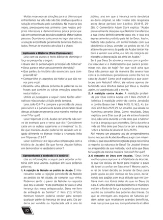 10
Muitas vezes nossas soluções para os dilemas que
enfrentamos na vida não são tão criativas quanto a
solução encontrada pelo candidato. Na maioria das
vezes, preocupamo-nos primeiro com nossos pró-
prios interesses e demonstramos pouca preocupa-
ção em como nossas decisões poderão afetar outras
pessoas. Quando nos colocamos no lugar dos outros,
a solução encontrada geralmente beneficia todos os
lados. Pensar de maneira altruísta é a chave.
Aplicando a História (Para Professores)
Leia com os alunos o texto bíblico de domingo e
faça as perguntas a seguir:
• Quais são os personagens principais da história?
• Deus parece estar pessoalmente ofendido?
• 
Que partes da história são essenciais para com-
preendê-la?
• 
Compartilhe os aspectos da história que são no-
vos para você.
• 
Desenhe uma estrela próxima às palavras ou às
frases que contêm as várias emoções descritas
nesta história.
Utilize as passagens a seguir como fontes alter-
nativas relacionadas à lição desta semana.
Leia João 13:1-17 e compare a prontidão de Jesus
para servir e a ganância de Acabe em receber. Qual
dessas atitudes representa uma maneira melhor de
viver? Por quê?
Leia Filipenses 2:3-8. Acabe certamente não ser-
ve de exemplo para o verso que diz: “Considerem
cada um os outros superiores a si mesmos” (v. 3).
De que maneira Acabe poderia ter deixado um le-
gado diferente se tivesse vivido o chamado feito
em Filipenses 2:3-8?
Leia 1 Coríntios 13 e faça uma comparação com a
história de Jezabel. De que forma Jezabel falhou
em demonstrar o verdadeiro amor?
Apresentando o contexto e o cenário
Use as informações a seguir para abordar a his-
tória com seus alunos. Explique em suas próprias
palavras.
1. 
A rejeição de Nabote ao pedido de Acabe. É inte-
ressante notar a rejeição persistente de Nabote
ao pedido do rei Acabe, de comprar sua vinha.
Podemos sentir o pavor de Nabote na resposta
que deu a Acabe: “Esta plantação de uvas é uma
herança dos meus antepassados. Deus me livre
de entregá-la ao Senhor” (1 Reis 21:3, NTLH).
Nenhum homem poderia vender para sempre
qualquer parte da herança de seus pais. Ela po-
deria ser vendida ou hipotecada até o ano do
jubileu, ano em que a herança seria devolvida
ao dono original, se não tivesse sido resgatada
antes desse período (ver Levítico 25:14-17, 25-
28). O Comentário Adam Clark explica: “Acabe
provavelmente desejava que Nabote transferisse
a sua vinha definitivamente para ele, e isso era
expressamente proibido pela lei de Deus. Assim,
Nabote não poderia, em conformidade com sua
obediência a Deus, atender ao pedido do rei. Foi
altamente perverso da parte de Acabe tentar Na-
bote a vender sua vinha, e o fato de cobiçá-la de-
monstra a depravação da alma de Acabe.”
Será que Deus Se aborrece menos com a ganân-
cia insaciável e o materialismo que parece predo-
minar nos dias de hoje? Por que você acha que
Deus não parece agir de maneira tão severa hoje
contra os indivíduos gananciosos como Ele fez no
caso de Acabe? Como você explicaria o que acon-
teceu com Nabote? Afinal, ele estava apenas de-
fendendo seus direitos dados por Deus e, mesmo
assim, foi apedrejado até a morte.
2. 
A maldição contra Acabe. A maldição proferi-
da por Elias contra Acabe em 1 Reis 21:21-24 é
idêntica à maldição proferida contra Jeroboão
e contra Baasa (ver 1 Reis 14:10, 11; 16:3, 4). Le-
mos em 1 Reis 21:27-29, no entanto, que Acabe se
humilhou perante Deus. Como resultado, Deus
explicou para Elias que já que ele estava fazendo
isso, não seria durante a vida dele que o Senhor
traria a desgraça que prometeu. Seria durante a
vida do filho dele que Deus faria cair a desgraça
sobre a família de Acabe (1 Reis 21:29).
Até mesmo um pequeno ato de arrependimento
(como no caso de Acabe) leva Deus a agir com miseri-
córdia. O que essa demonstração da graça nos ensina
a respeito da natureza de Deus? Se Jezabel tivesse
se arrependido de sua maldade, você acha que Deus
teria agido da mesma maneira com ela? Por quê?
3. 
O desgosto de Deus com Acazias. “Deus tinha
motivos para reprovar a infidelidade de Acazias.
O que Ele deixou de fazer para inspirar o povo
de Israel a confiar em Seu amor? Mesmo assim,
o rei de Israel decidiu se desviar de Deus para
pedir ajuda ao pior inimigo de Seu povo, decla-
rando aos pagãos com essa atitude que ele con-
fiava mais nos ídolos deles do que no Deus do
Céu. É uma desonra quando homens e mulheres
evitam a Fonte de força e sabedoria para buscar
auxílio ou conselho dos poderes das trevas. Os
que se entregam aos enganos de Satanás po-
dem achar que receberam grandes benefícios,
mas isso prova que seu comportamento é sábio
 
