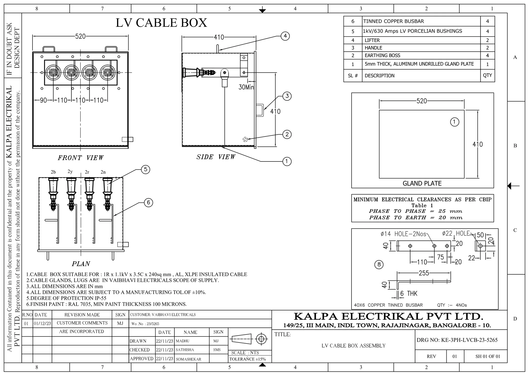 6 TINNED COPPER BUSBAR 4
5 1kV/630 Amps LV PORCELIAN BUSHINGS 4
4 LIFTER 2
3 HANDLE 2
2 EARTHING BOSS
1 5mm THICK, ALUMINUM UNDRILLED GLAND PLATE 1
SL # DESCRIPTION QTY
GLAND PLATE
2r
2y
2b 2n
LV CABLE BOX
1.CABLE BOX SUITABLE FOR : 1R x 1.1kV x 3.5C x 240sq mm , AL, XLPE INSULATED CABLE
2.CABLE GLANDS, LUGS ARE IN VAIBHAVI ELECTRICALS SCOPE OF SUPPLY.
3.ALL DIMENSIONS ARE IN mm
4.ALL DIMENSIONS ARE SUBJECT TO A MANUFACTURING TOL.OF ±10%.
5.DEGREE OF PROTECTION IP-55
6.FINISH PAINT : RAL 7035, MIN PAINT THICKNESS 100 MICRONS.
4 3 2 1
5
6
7
8
4 3 2 1
5
6
7
8
C
D
B
A
IF
IN
DOUBT
ASK
DESIGN
DEPT
All
information
Contained
in
this
document
is
confidential
and
the
property
of
KALPA
ELECTRIKAL
PVT
LTD.
Reproduction
of
these
in
any
form
should
not
done
without
the
permission
of
the
company.
SCALE : NTS
TITLE:
REV 01 SH 01 OF 01
SIGN
REVISION MADE
DATE
R.NO
DRAWN
CHECKED
APPROVED
DATE NAME SIGN
22/11/23 MADHU
TOLERANCE ±15%
SOMASHEKAR
Wo .No : 23/5265
MJ
LV CABLE BOX ASSEMBLY
DRG NO: KE-3PH-LVCB-23-5265
SATHISHA SMS
CUSTOMER: VAIBHAVI ELECTRICALS
22/11/23
22/11/23
MJ
CUSTOMER COMMENTS
01/12/23
01
ARE INCORPORATED
 