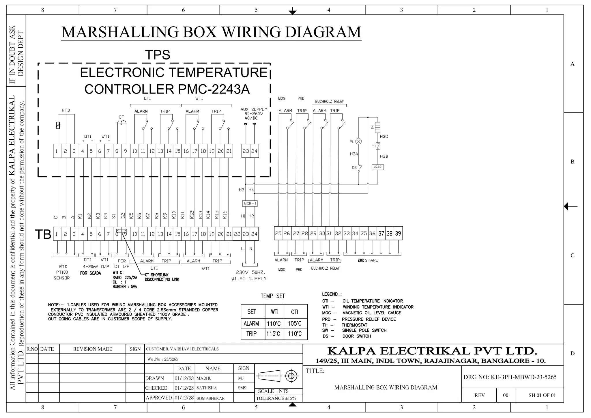 TPS
ELECTRONIC TEMPERATURE
CONTROLLER PMC-2243A
TB
MARSHALLING BOX WIRING DIAGRAM
4 3 2 1
5
6
7
8
4 3 2 1
5
6
7
8
C
D
B
A
IF
IN
DOUBT
ASK
DESIGN
DEPT
All
information
Contained
in
this
document
is
confidential
and
the
property
of
KALPA
ELECTRIKAL
PVT
LTD.
Reproduction
of
these
in
any
form
should
not
done
without
the
permission
of
the
company.
SCALE : NTS
TITLE:
REV 00 SH 01 OF 01
SIGN
REVISION MADE
DATE
R.NO
DRAWN
CHECKED
APPROVED
DATE NAME SIGN
01/12/23 MADHU
TOLERANCE ±15%
SOMASHEKAR
Wo .No : 23/5265
MJ
MARSHALLING BOX WIRING DIAGRAM
DRG NO: KE-3PH-MBWD-23-5265
SATHISHA SMS
CUSTOMER: VAIBHAVI ELECTRICALS
01/12/23
01/12/23
 