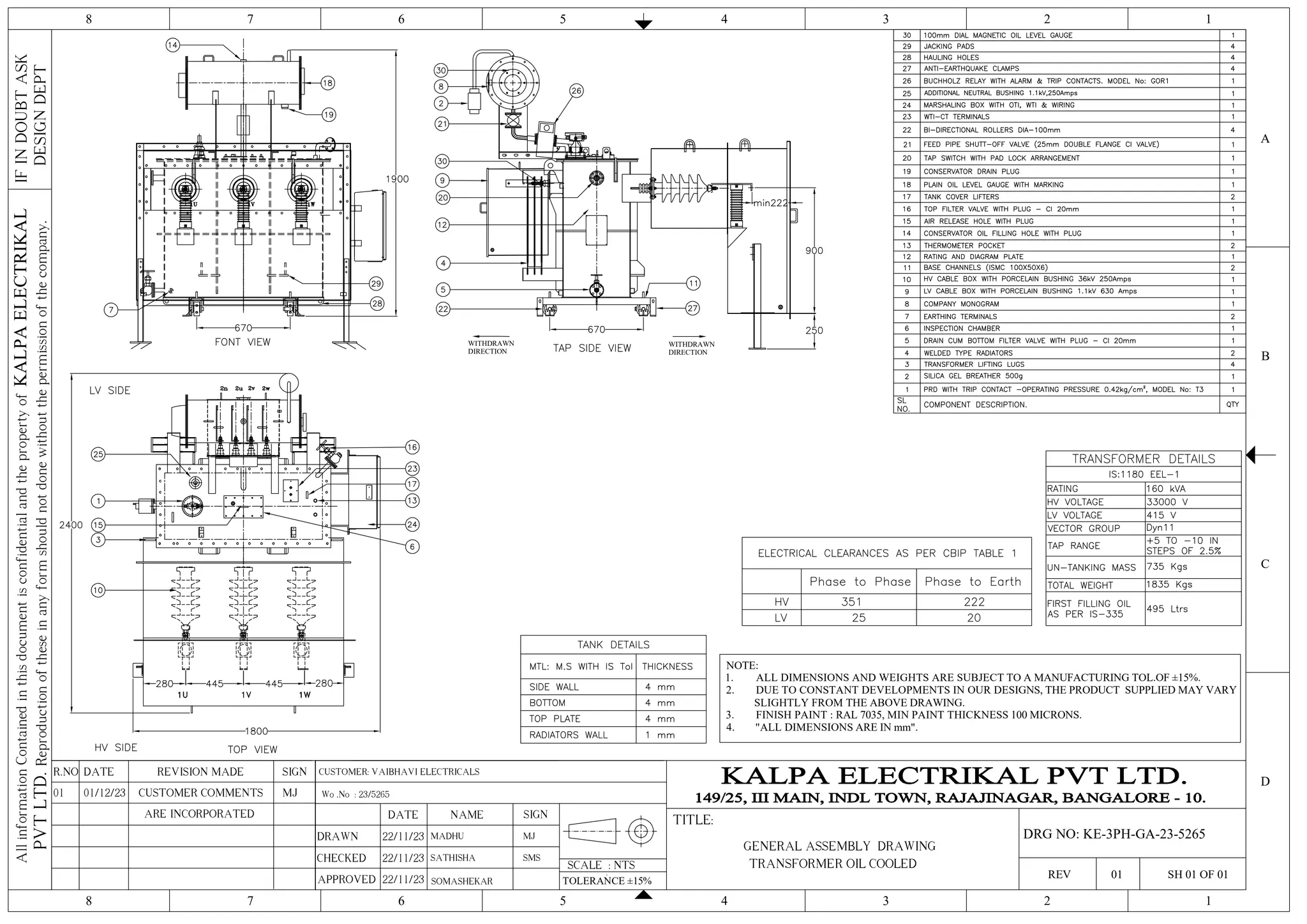 4 3 2 1
5
6
7
8
4 3 2 1
5
6
7
8
C
D
B
A
IF
IN
DOUBT
ASK
DESIGN
DEPT
All
information
Contained
in
this
document
is
confidential
and
the
property
of
KALPA
ELECTRIKAL
PVT
LTD.
Reproduction
of
these
in
any
form
should
not
done
without
the
permission
of
the
company.
SCALE : NTS
TITLE:
REV 01 SH 01 OF 01
SIGN
REVISION MADE
DATE
R.NO
DRAWN
CHECKED
APPROVED
DATE NAME SIGN
22/11/23 MADHU
TOLERANCE ±15%
SOMASHEKAR
Wo .No : 23/5265
MJ
GENERAL ASSEMBLY DRAWING
DRG NO: KE-3PH-GA-23-5265
TRANSFORMER OIL COOLED
SATHISHA SMS
CUSTOMER: VAIBHAVI ELECTRICALS
22/11/23
22/11/23
NOTE:
1. ALL DIMENSIONS AND WEIGHTS ARE SUBJECT TO A MANUFACTURING TOL.OF ±15%.
2. DUE TO CONSTANT DEVELOPMENTS IN OUR DESIGNS, THE PRODUCT SUPPLIED MAY VARY
SLIGHTLY FROM THE ABOVE DRAWING.
3. FINISH PAINT : RAL 7035, MIN PAINT THICKNESS 100 MICRONS.
4. "ALL DIMENSIONS ARE IN mm".
WITHDRAWN
DIRECTION
WITHDRAWN
DIRECTION
MJ
CUSTOMER COMMENTS
01/12/23
01
ARE INCORPORATED
 
