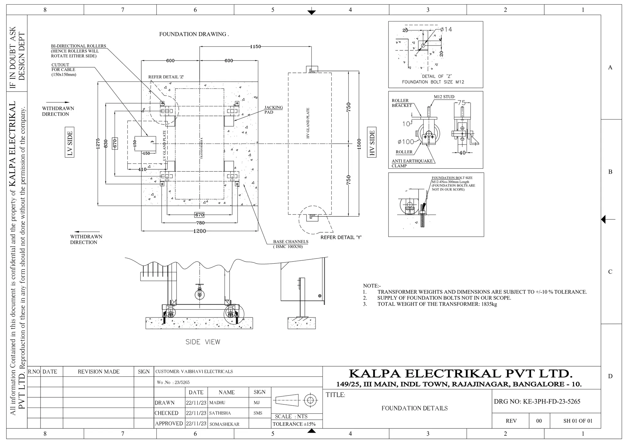 NOTE:-
1. TRANSFORMER WEIGHTS AND DIMENSIONS ARE SUBJECT TO +/-10 % TOLERANCE.
2. SUPPLY OF FOUNDATION BOLTS NOT IN OUR SCOPE.
3. TOTAL WEIGHT OF THE TRANSFORMER: 1835kg
TRANSFORMER
℄
BASE CHANNELS
( ISMC 100X50)
CUTOUT
FOR CABLE
(150x150mm)
BI-DIRECTIONAL ROLLERS
(HENCE ROLLERS WILL
ROTATE EITHER SIDE)
JACKING
PAD
℄
REFER DETAIL 'Z'
LV
SIDE
LV
GLAND
PLATE
WITHDRAWN
DIRECTION
FOUNDATION BOLT SIZE
M12-4Nos-300mm Length
(FOUNDATION BOLTS ARE
NOT IN OUR SCOPE)
FOUNDATION DRAWING .
M12 STUD
ROLLER
ROLLER
BRACKET
ANTI EARTHQUAKE
CLAMP
HV
SIDE
HV
GLAND
PLATE
WITHDRAWN
DIRECTION
REFER DETAIL 'Y'
4 3 2 1
5
6
7
8
4 3 2 1
5
6
7
8
C
D
B
A
IF
IN
DOUBT
ASK
DESIGN
DEPT
All
information
Contained
in
this
document
is
confidential
and
the
property
of
KALPA
ELECTRIKAL
PVT
LTD.
Reproduction
of
these
in
any
form
should
not
done
without
the
permission
of
the
company.
SCALE : NTS
TITLE:
REV 00 SH 01 OF 01
SIGN
REVISION MADE
DATE
R.NO
DRAWN
CHECKED
APPROVED
DATE NAME SIGN
22/11/23 MADHU
TOLERANCE ±15%
SOMASHEKAR
Wo .No : 23/5265
MJ
FOUNDATION DETAILS
DRG NO: KE-3PH-FD-23-5265
SATHISHA SMS
CUSTOMER: VAIBHAVI ELECTRICALS
22/11/23
22/11/23
 