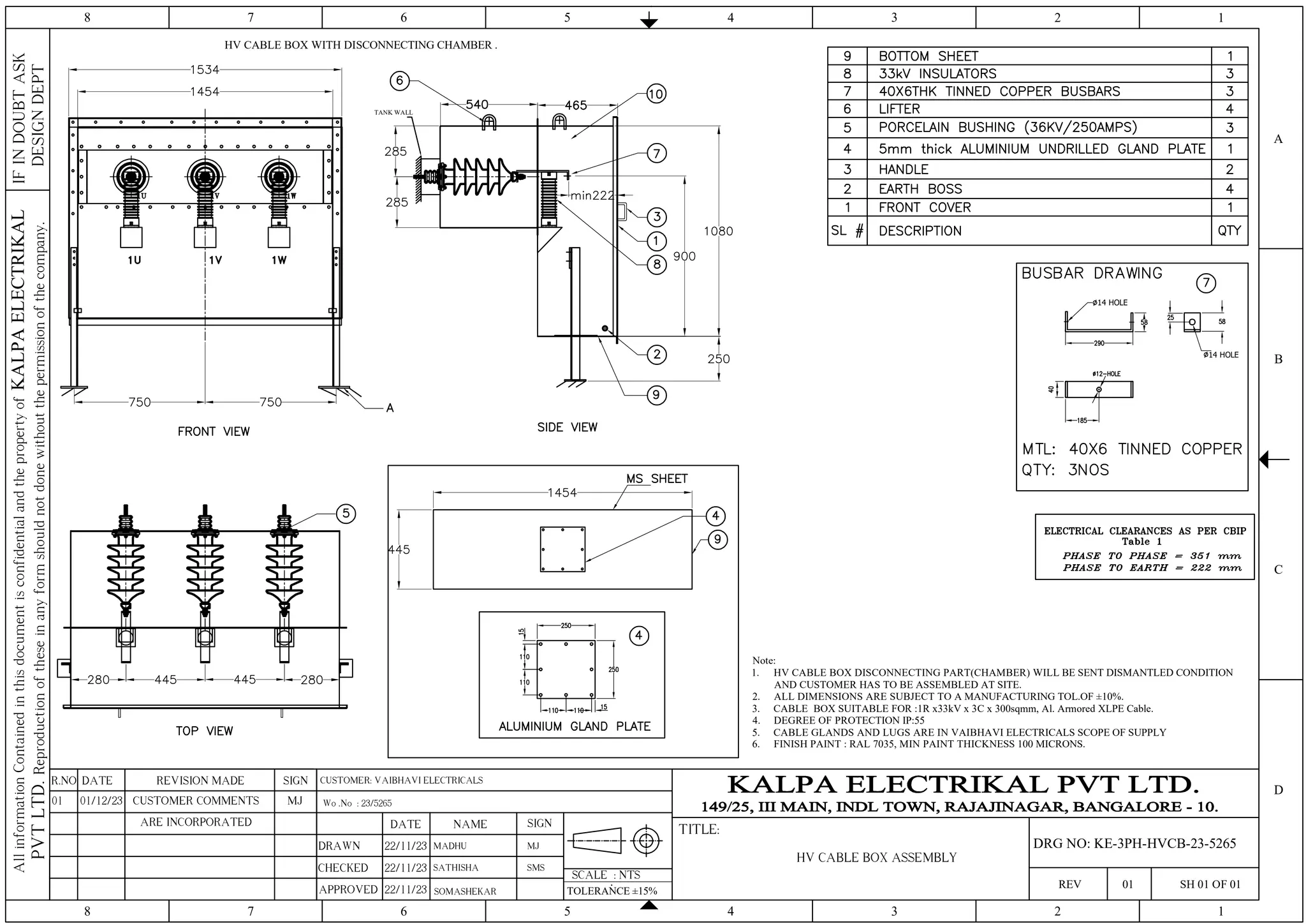 TANK WALL
Note:
1. HV CABLE BOX DISCONNECTING PART(CHAMBER) WILL BE SENT DISMANTLED CONDITION
AND CUSTOMER HAS TO BE ASSEMBLED AT SITE.
2. ALL DIMENSIONS ARE SUBJECT TO A MANUFACTURING TOL.OF ±10%.
3. CABLE BOX SUITABLE FOR :1R x33kV x 3C x 300sqmm, Al. Armored XLPE Cable.
4. DEGREE OF PROTECTION IP:55
5. CABLE GLANDS AND LUGS ARE IN VAIBHAVI ELECTRICALS SCOPE OF SUPPLY
6. FINISH PAINT : RAL 7035, MIN PAINT THICKNESS 100 MICRONS.
14 HOLE
14 HOLE
HV CABLE BOX WITH DISCONNECTING CHAMBER .
4 3 2 1
5
6
7
8
4 3 2 1
5
6
7
8
C
D
B
A
IF
IN
DOUBT
ASK
DESIGN
DEPT
All
information
Contained
in
this
document
is
confidential
and
the
property
of
KALPA
ELECTRIKAL
PVT
LTD.
Reproduction
of
these
in
any
form
should
not
done
without
the
permission
of
the
company.
SCALE : NTS
TITLE:
REV 01 SH 01 OF 01
SIGN
REVISION MADE
DATE
R.NO
DRAWN
CHECKED
APPROVED
DATE NAME SIGN
22/11/23 MADHU
TOLERANCE ±15%
SOMASHEKAR
Wo .No : 23/5265
MJ
HV CABLE BOX ASSEMBLY
DRG NO: KE-3PH-HVCB-23-5265
SATHISHA SMS
CUSTOMER: VAIBHAVI ELECTRICALS
22/11/23
22/11/23
MJ
CUSTOMER COMMENTS
01/12/23
01
ARE INCORPORATED
 