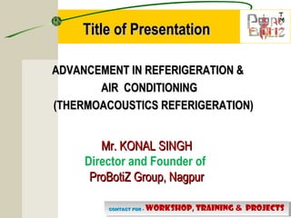 T
M
T
M
CONTACT FOR -CONTACT FOR - WORKSHOP, TRAINING & PROJECTSCONTACT FOR -CONTACT FOR - WORKSHOP, TRAINING & PROJECTS
ADVANCEMENT IN REFERIGERATION &ADVANCEMENT IN REFERIGERATION &
AIR CONDITIONINGAIR CONDITIONING
(THERMOACOUSTICS REFERIGERATION)(THERMOACOUSTICS REFERIGERATION)
Title of PresentationTitle of Presentation
Mr. KONAL SINGHMr. KONAL SINGH
Director and Founder of
ProBotiZ Group, NagpurProBotiZ Group, Nagpur
 