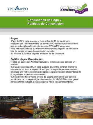Condiciones de Pago y
                 Políticas de Cancelación



Pagos:
•Pago del 50% para reservar el cupo antes del 15 de Noviembre.
•Después del 15 de Noviembre se abrirá a YPO Internacional en caso de
que no se haya llenado con miembros de YPO-WPO Venezuela.
•Una vez alcanzado los 20 miembros con deposito pagado, se abrirá una
lista de espera en caso de que alguien cancele.
•El restante 50% debe pagarse antes del 15 de Diciembre.

Política de por Cancelación:
•Todos los pagos son No Reembolsables, a menos que se consiga un
sustituto.
•En caso de cancelación, el cupo quedara disponible para los miembros
interesados en lista de espera. Si se logra conseguir la persona sustituta,
entonces una vez ese cupo haya pagado, se procederá con el reembolso de
lo pagado por la persona que cancelo.
•En caso de no haber nadie en lista de espero, el miembro que cancela
podrá tratar de conseguir algún otro miembro de YPO-WPO a nivel global
para que tome su lugar. Si no consigue a nadie no habrá reembolso.
 
