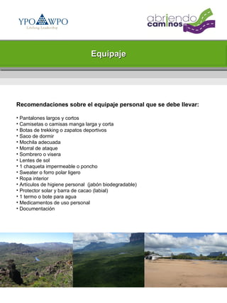 Equipaje




Recomendaciones sobre el equipaje personal que se debe llevar:

• Pantalones largos y cortos
• Camisetas o camisas manga larga y corta
• Botas de trekking o zapatos deportivos
• Saco de dormir
• Mochila adecuada
• Morral de ataque
• Sombrero o visera
• Lentes de sol
• 1 chaqueta impermeable o poncho
• Sweater o forro polar ligero
• Ropa interior
• Artículos de higiene personal (jabón biodegradable)
• Protector solar y barra de cacao (labial)
• 1 termo o bote para agua
• Medicamentos de uso personal
• Documentación
 